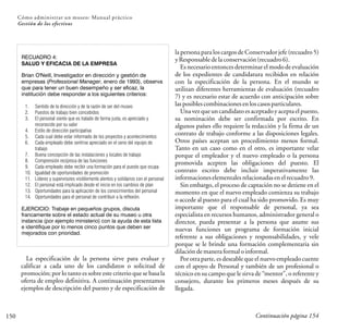 150
Cómo administrar un museo: Manual práctico
Gestión de los efectivos
RECUADRO 4:
SALUD Y EFICACIA DE LA EMPRESA
Brian O'Neill, Investigador en dirección y gestión de
empresas (Professional Manager, enero de 1993), observa
que para tener un buen desempeño y ser eficaz, la
institución debe responder a los siguientes criterios:
1. Sentido de la dirección y de la razón de ser del museo
2. Puestos de trabajo bien concebidos
3. El personal siente que es tratado de forma justa, es apreciado y
reconocido por su valor
4. Estilo de dirección participativa
5. Cada cual debe estar informado de los proyectos y acontecimientos
6. Cada empleado debe sentirse apreciado en el seno del equipo de
trabajo
7. Buena concepción de las instalaciones y locales de trabajo
8. Comprensión recíproca de las funciones
9. Cada empleado debe recibir una formación para el puesto que ocupa
10. Igualdad de oportunidades de promoción
11. Líderes y supervisores visiblemente atentos y solidarios con el personal
12. El personal está implicado desde el inicio en los cambios de plan
13. Oportunidades para la aplicación de los conocimientos del personal
14. Oportunidades para el personal de contribuir a la reflexión.
EJERCICIO: Trabaje en pequeños grupos, discuta
francamente sobre el estado actual de su museo u otra
instancia (por ejemplo ministerio) con la ayuda de esta lista
e identifique por lo menos cinco puntos que deben ser
mejorados con prioridad.
La especificación de la persona sirve para evaluar y
calificar a cada uno de los candidatos o solicitud de
promoción; por lo tanto es sobre este criterio que se basa la
oferta de empleo definitiva. A continuación presentamos
ejemplos de descripción del puesto y de especificación de
la persona para los cargos de Conservadorjefe (recuadro5)
yResponsabledelaconservación(recuadro6).
Es necesario entonces determinar el modo de evaluación
de los expedientes de candidatura recibidos en relación
con la especificación de la persona. En el mundo se
utilizan diferentes herramientas de evaluación (recuadro
7) y es necesario estar de acuerdo con anticipación sobre
lasposiblescombinacionesenloscasosparticulares.
Una vezque un candidato es aceptado y acepta el puesto,
su nominación debe ser confirmada por escrito. En
algunos países ello requiere la redacción y la firma de un
contrato de trabajo conforme a las disposiciones legales.
Otros países aceptan un procedimiento menos formal.
Tanto en un caso como en el otro, es importante velar
porque el empleador y el nuevo empleado o la persona
promovida acepten las obligaciones del puesto. El
contrato escrito debe incluir imperativamente las
informacioneselementalesrelacionadasenelrecuadro9.
Sin embargo, el proceso de captación no se detiene en el
momento en que el nuevo empleado comienza su trabajo
o accede al puesto para el cual ha sido promovido. Es muy
importante que el responsable de personal, ya sea
especialista en recursos humanos, administrador general o
director, pueda presentar a la persona que asume sus
nuevas funciones un programa de formación inicial
referente a sus obligaciones y responsabilidades, y vele
porque se le brinde una formación complementaria sin
dilacióndemaneraformaloinformal.
Por otra parte, es deseable que el nuevo empleado cuente
con el apoyo de Personal y también de un profesional o
técnico en su campo que le sirva de “mentor”, o referente y
consejero, durante los primeros meses después de su
llegada.
Continuación página 154
 