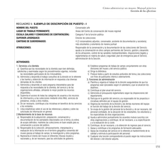 151
Cómo administrar un museo: Manual práctico
Gestión de los efectivos
RECUADRO 5: EJEMPLO DE DESCRIPCIÓN DE PUESTO - I
NOMBRE DEL PUESTO: Conservador jefe
LUGAR DE TRABAJO PERMANENTE: Anexo del Centro de conservación del museo regional
ESCALA (SALARIO Y CONDICIONES DE CONTRATACIÓN): Categoría Y de la función pública
SUPERIOR JERÁRQUICO: Director de colecciones
CANTIDAD DE SUBORDINADOS: 4 (2 conservadores adjuntos, conservador, asistente de documentación y secretaría),
más estudiantes y voluntarios de manera puntual
ATRIBUCIONES: Responsable de la conservación y la documentación de las colecciones del Servicio;
ayuda a la conservación en otros campos pertinentes del Servicio; gestión y desarrollo
de los almacenes, control de las variables medioambientales; disposiciones legales y
reglamentarias en materia de salud y seguridad; plan de emergencia para el Servicio;
administración de la Sección.
ACTIVIDADES:
1. Servicios a la clientela
a) Garantiza que las necesidades de la clientela sean bien definidas,
satisfechas y examinadas según los procedimientos vigentes, incluidas
las necesidades particulares de los minusválidos.
b) Administra y desarrolla el trabajo consultivo de la división en lo referente
a las fuentes y obtención de información en respuesta a las diversas
demandas de los clientes.
c) Administra y desarrolla un vasto programa interpretativo para dar
respuesta a las necesidades de la clientela, del servicio y de las
organizaciones afiliadas, utilizando lo mejor posible los recursos
disponibles.
d) Supervisa el acceso de todas las categorías de usuarios a los recursos
de información y a las colecciones mediante sitios Web, servicios de
préstamos, visitas y otros medios.
e) De ser necesario, contribuye a las iniciativas en beneficio de los servicios
a los visitantes.
f) Lleva estadísticas sobre el uso de las referencias y objetos y sobre las
solicitudes de información en general.
2.Mantenimiento de la base de recursos
a) Responsable de la adquisición, preparación, conservación y
documentación de los ejemplares relacionados con el tema y la esfera
de acopio definidos; mantiene las colecciones en buen estado para su
conservación y acceso del público.
b) Responsable de la colección, almacenamiento, interpretación y
evaluación de la información en el territorio geográfico convenido del
museo gracias al trabajo de campo, la investigación y otros programas.
c) Representa el interés del museo en diferentes tribunas locales y
nacionales y, de ser necesario, para las solicitudes de gobierno.
d) Establece programas de trabajo de campo conjuntamente con otras
divisiones del museo y del servicio público.
e) Dirige la biblioteca.
f) Produce textos a partir de estudios profundos del tema y las colecciones
con fines de publicarlos interna o externamente.
3. Funciones de administración
a) Planifica y organiza el trabajo de la división asegurándose de que los
programas sean ejecutados según el calendario y que se alcancen los
objetivos.
b) Contribuye al plan anual del servicio.
c) Administra el presupuesto reglamentario según las disposiciones del
departamento.
d) Participa en la gestión del servicio y es responsable de los proyectos e
iniciativas definidos por el equipo de gestión.
e) Organiza las reuniones de la división y las demás reuniones del equipo
en función del trabajo de la división del servicio.
f) Se ocupa de la gestión del personal de la división y, de ser necesario, del
personal contratado, de la ubicación de los estudiantes, los voluntarios y
los especialistas de otras organizaciones.
g) Ayuda a administrar puntualmente los acuerdos mutuos suscritos con
otras organizaciones y contribuye, de ser necesario, a su especificación
y a la evaluación de su coste.
h) Contribuye, de ser necesario, a la obtención de ingresos para el servicio.
i) Apoya y contribuye a los programas de formación adecuados.
j) Apoya las iniciativas del servicio en lo referente al mantenimiento de la
calidad y estimula la participación del personal.
k) Cualquier otra función correspondiente al puesto según las instrucciones
del director o del director adjunto.
 