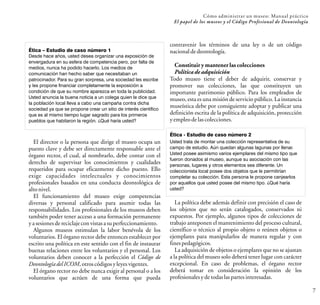 Cómo administrar un museo: Manual práctico
El papel de los museos y el Código Profesional de Deontología
7
El director o la persona que dirige el museo ocupa un
puesto clave y debe ser directamente responsable ante el
órgano rector, el cual, al nombrarlo, debe contar con el
derecho de supervisar los conocimientos y cualidades
requeridos para ocupar eficazmente dicho puesto. Ello
exige capacidades intelectuales y conocimientos
profesionales basados en una conducta deontológica de
altonivel.
El funcionamiento del museo exige competencias
diversas y personal calificado para asumir todas las
responsabilidades. Los profesionales de los museos deben
también poder tener acceso a una formación permanente
yasesionesdereciclajeconvistasasuperfeccionamiento.
Algunos museos estimulan la labor benévola de los
voluntarios. El órgano rector debe entonces establecer por
escrito una política en este sentido con el fin de instaurar
buenas relaciones entre los voluntarios y el personal. Los
voluntarios deben conocer a la perfección el Código de
DeontologíadelICOM,otroscódigosyleyesvigentes.
El órgano rector no debe nunca exigir al personal o a los
voluntarios que actúen de una forma que pueda
Ética – Estudio de caso número 1
Desde hace años, usted desea organizar una exposición de
envergadura en su esfera de competencia pero, por falta de
medios, nunca ha podido hacerlo. Los medios de
comunicación han hecho saber que necesitaban un
patrocinador. Para su gran sorpresa, una sociedad les escribe
y les propone financiar completamente la exposición a
condición de que su nombre aparezca en toda la publicidad.
Usted anuncia la buena noticia a un colega quien le dice que
la población local lleva a cabo una campaña contra dicha
sociedad ya que se propone crear un sitio de interés científico
que es al mismo tiempo lugar sagrado para los primeros
pueblos que habitaron la región. ¿Qué haría usted?
contravenir los términos de una ley o de un código
nacionaldedeontología.
Constituir y mantener las colecciones
Política de adquisición
Todo museo tiene el deber de adquirir, conservar y
promover sus colecciones, las que constituyen un
importante patrimonio público. Para los empleados de
museo, esta es una misión de servicio público. La instancia
museística debe por consiguiente adoptar y publicar una
definición escrita de la política de adquisición, protección
yempleodelascolecciones.
Ética - Estudio de caso número 2
Usted trata de montar una colección representativa de su
campo de estudio. Aún quedan algunas lagunas por llenar.
Usted posee asimismo varios ejemplares del mismo tipo que
fueron donados al museo, aunque su asociación con las
personas, lugares y otros elementos sea diferente. Un
coleccionista local posee dos objetos que le permitirían
completar su colección. Esta persona le propone canjearlos
por aquellos que usted posee del mismo tipo. ¿Qué haría
usted?
La política debe además definir con precisión el caso de
los objetos que no serán catalogados, conservados ni
expuestos. Por ejemplo, algunos tipos de colecciones de
trabajo anteponen el mantenimiento del proceso cultural,
científico o técnico al propio objeto o reúnen objetos o
ejemplares para manipularlos de manera regular y con
finespedagógicos.
La adquisición de objetos o ejemplares que no se ajustan
a la política del museo solo deberá tener lugar con carácter
excepcional. En caso de problemas, el órgano rector
deberá tomar en consideración la opinión de los
profesionalesydetodaslaspartes interesadas.
 