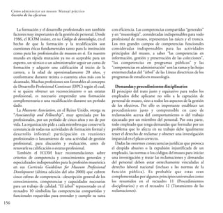 156
Cómo administrar un museo: Manual práctico
Gestión de los efectivos
La formación y el desarrollo profesionales son también
factores muy importantes de la gestión de personal. Desde
1986, el ICOM insiste, en su Código de deontología, en el
hecho de que la formación y la recalificación son
cuestiones éticas fundamentales tanto para la institución
como para los profesionales de museos en sí. En nuestro
mundo en rápida mutación ya no es aceptable para un
experto, un técnico o un administrador seguir un curso de
formación y adquirir una calificación al inicio de la
carrera, a la edad de aproximadamente 20 años, y
conformarse durante treinta o cuarenta años más con lo
alcanzado. Muchas profesiones son favorables al concepto
de Desarrollo Profesional Continuo (DPC) según el cual,
si se quiere obtener un reconocimiento o un estatus
profesional, es necesario emprender una formación
complementaria o una recalificación durante un período
dado.
La Museums Association, en el Reino Unido, otorga su
“Associateship and Fellowship”, muy apreciada por los
profesionales, por un período de cinco años y no de por
vida. La organización pide a cada miembroque conservela
constancia de todas sus actividades de formación formal y
desarrollo informal: participación en reuniones
profesionales o lanzamiento de una actividad de gestión
profesional, para discusión y evaluación, antes de
renovarlesucalificaciónoestatusprofesional.
También el ICOM hace recomendaciones sobre
criterios de competencia y conocimientos generales y
especializados indispensables para la profesión museística
en sus Curricula Guidelines for Museum Professional
Development (última edición del año 2000) que cubren
cinco esferas de competencia –descripción general de los
conocimientos, competencias y capacidades necesarias
para un trabajo de calidad. “El árbol” representado en el
recuadro 10 simboliza las competencias compartidas y
funcionales requeridas para entender y cumplir su tarea
con eficiencia. Las competencias compartidas “generales”
y en “museología”, consideradas indispensables para todo
profesional de museo, representan las raíces y el tronco.
Los tres grandes campos de competencias funcionales
consideradas indispensables para las actividades
principales del museo, a saber “las competencias en
información, gestión y preservación de las colecciones”,
“las competencias en programas públicos” y las
“competencias en administración” son las ramas y las hojas
entremezcladas del “árbol” de las Líneas directrices de los
programasdeestudioenmuseología.
Demandasy procedimientosdisciplinarios
El principio del trato justo y equitativo para todos los
empleados debe aplicarse no sólo a la captación de
personal de museo, sino a todos los aspectos de la gestión
de los efectivos. Por ello es importante establecer un
procedimiento justo y comprensible en caso de
reclamación acerca del comportamiento o del trabajo
ejecutado por un miembro del personal. Por otra parte,
todo empleado que tenga demandas que formular por un
problema que lo afecta en su trabajo debe igualmente
tener el derecho de reclamar y obtener una investigación
imparcialen elplazocorrecto.
Dadas las enormes consecuencias jurídicas que provoca
el despido abusivo o la expulsión injustificada de un
empleado, las normas o los códigos del museo para iniciar
una investigación y tratar las reclamaciones y demandas
del personal deben estar estrechamente vinculadas al
derecho laboral nacional (incluso a las normas de la
función pública). Es probable que estas sean
complementadas por algunos principios universales como
los resumidos en el recuadro 11 (Procedimientos
disciplinarios) y en el recuadro 12 (Tratamiento de las
reclamaciones).
 