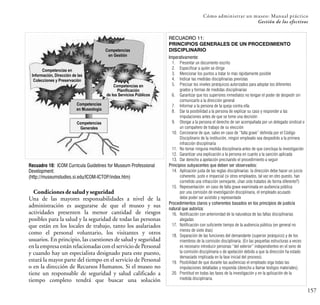 157
Cómo administrar un museo: Manual práctico
Gestión de los efectivos
Condiciones de salud y seguridad
Una de las mayores responsabilidades a nivel de la
administración es asegurarse de que el museo y sus
actividades presenten la menor cantidad de riesgos
posibles para la salud y la seguridad de todas las personas
que están en los locales de trabajo, tanto los asalariados
como el personal voluntario, los visitantes y otros
usuarios. En principio, las cuestiones de salud y seguridad
en la empresa están relacionadas con el servicio de Personal
y cuando hay un especialista designado para este puesto,
estará la mayor parte del tiempo en el servicio de Personal
o en la dirección de Recursos Humanos. Si el museo no
tiene un responsable de seguridad y salud calificado a
tiempo completo tendrá que buscar una solución
Competencias
en Gestión
Competencias en
Información, Dirección de las
Colecciones y Preservación
Competencias en
Planificación
de los Servicios Públicos
Competencias
en Museología
Competencias
Generales
Recuadro 10: ICOM Curricula Guidelines for Museum Professional
Development:
(http://museumstudies.si.edu/ICOM-ICTOP/index.htm)
RECUADRO 11:
PRINCIPIOS GENERALES DE UN PROCEDIMIENTO
DISCIPLINARIO
Imperativamente:
1. Presentar un documento escrito
2. Especificar a quién se dirige
3. Mencionar los puntos a tratar lo más rápidamente posible
4. Indicar las medidas disciplinarias previstas
5. Precisar los niveles jerárquicos autorizados para adoptar los diferentes
grados y formas de medidas disciplinarias
6. Garantizar que los superiores inmediatos no tengan el poder de despedir sin
comunicarlo a la dirección general
7. Informar a la persona de la queja contra ella
8. Dar la posibilidad a la persona de explicar su caso y responder a las
imputaciones antes de que se tome una decisión
9. Otorgar a la persona el derecho de ser acompañada por un delegado sindical o
un compañero de trabajo de su elección
10. Cerciorarse de que, salvo en caso de “falta grave” definida por el Código
Disciplinario de la institución, ningún empleado sea despedido a la primera
infracción disciplinaria
11. No tomar ninguna medida disciplinaria antes de que concluya la investigación
12. Garantizar una explicación a la persona en cuanto a la sanción aplicada
13. Dar derecho a apelación precisando el procedimiento a seguir
Principios subyacentes que deben ser observados:
14. Aplicación justa de las reglas disciplinarias: la dirección debe hacer un juicio
coherente, justo e imparcial (si otros empleados, tal vez en otro puesto, han
cometido una infracción semejante, ¿han sido tratados de forma diferente?)
15. Representación: en caso de falta grave examinada en audiencia pública
por una comisión de investigación disciplinaria, el empleado acusado
debe poder ser asistido y representado
Procedimientos claros y coherentes basados en los principios de justicia
natural que autoriza:
16. Notificación con anterioridad de la naturaleza de las faltas disciplinarias
alegadas
17. Notificación con suficiente tiempo de la audiencia pública (en general no
menos de siete días)
18. Separación de las funciones del demandante (superior jerárquico) y de los
miembros de la comisión disciplinaria. (En las pequeñas estructuras a veces
es necesario introducir personas “del exterior” independientes en el seno de
la comisión disciplinaria o de apelación debido a que la dirección ha estado
demasiado implicada en la fase inicial del proceso).
19. Posibilidad de que durante las audiencias el empleado oiga todas las
imputaciones detalladas y responda (derecho a llamar testigos materiales).
20. Prontitud en todas las fases de la investigación y en la aplicación de la
medida disciplinaria.
 