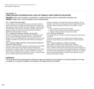 160
Cómo administrar un museo: Manual práctico
Gestión de los efectivos
RECUADRO 14:
CÓMO EVALUAR LOS RIESGOS EN EL LOCAL DE TRABAJO: CINCO FASES DE EVALUACIÓN
PELIGRO: Todo lo que constituye una amenaza, un riesgo (productos químicos, electricidad, escaleras, etc.)
RIESGO: Peligro más o menos probable al que se está expuesto
FASE 1: Busque dónde está el peligro
Dé una vuelta por su local de trabajo en busca de lo que puede constituir un
peligro. Concéntrese en los peligros que puedan afectar o herir gravemente a
varias personas. Pregunte el parecer de los otros empleados. Las instrucciones
de los fabricantes o de los equipos y materiales lo ayudarán a determinar los
peligros y a analizar los riegos, así como el registro de los accidentes y
problemas de salud ocurridos en el museo.
FASE 2: Imagine quién pudiera ser afectado y de qué manera
No olvide los riesgos para el público más vulnerable: trabajadores y madres
jóvenes, mujeres embarazadas, impedidos físicos, etc., particularmente
expuestos, así como los trabajadores que no se encuentran siempre en el local
de trabajo: empleados de los servicios de mantenimiento o de empresas de
limpieza.
FASE 3: Evalúe los riesgos y determine si las precauciones actuales son
suficientes o deben reforzarse
Calcule los riesgos de accidente y determine si pueden tomarse otras medidas
para reducir estos riesgos. Incluso después de haber tomado todas las
precauciones, los riesgos subsisten. Por lo tanto deberá calcular si los riesgos
que subsisten son elevados, medios o menores. Su objetivo es minimizar
todos los riesgos multiplicando las precauciones. Priorice los riesgos elevados
y/o a los cuales se expone un gran número de personas.
Hecho esto, pregúntese: (a) ¿puedo eliminar todos estos peligros?, (b) si es
imposible, ¿cómo dominar los riesgos para eliminar el peligro? Para controlar
los riesgos, aplique los siguientes principios, de ser posible en el orden
indicado:
a. poner en práctica una opción menos arriesgada
b. impedir el acceso al peligro (creación de puesto de guardia)
c. organizar el trabajo para reducir la exposición al peligro
FASE 4: Anote sus conclusiones
Su verdadero objetivo es minimizar los riesgos multiplicando las precauciones
si es preciso.
Si usted ve que hay algo que hacer, haga la lista de las medidas a tomar y
priorice los riesgos elevados y/o que pueden afectar a la mayor cantidad de
personas.
FASE 5: Revise su evaluación y corríjala si es necesario
Tarde o temprano introducirá nuevos equipamientos, sustancias y
procedimientos que podrían originar nuevas amenazas. Si hay un cambio
notorio, modifique la evaluación para que tenga en cuenta el nuevo peligro. No
la corrija por un sí o un no, pero si un nuevo elemento peligroso es introducido
en el museo, tendrá necesariamente que señalarlo. En todo caso, es una buena
práctica consultar periódicamente su evaluación para asegurarse de que las
precauciones tomadas son válidas.
EJERCICIO:
Con la ayuda de las recomendaciones anteriores, haga una evaluación de los riesgos en su local de trabajo en el museo
o prepare con un grupo de colegas una evaluación de riesgos para todo el edificio.
 