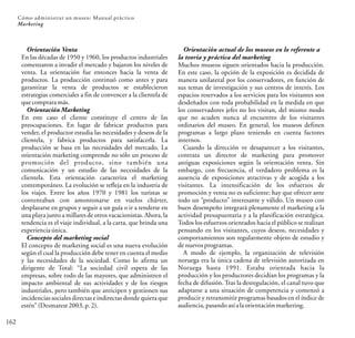 Cómo administrar un museo: Manual práctico
162
Marketing
Orientación Venta
En las décadas de 1950 y 1960, los productos industriales
comenzaron a invadir el mercado y bajaron los niveles de
venta. La orientación fue entonces hacia la venta de
productos. La producción continuó como antes y para
garantizar la venta de productos se establecieron
estrategias comerciales a fin de convencer a la clientela de
que comprara más.
Orientación Marketing
En este caso el cliente constituye el centro de las
preocupaciones. En lugar de fabricar productos para
vender, el productor estudia las necesidades y deseos de la
clientela, y fabrica productos para satisfacerla. La
producción se basa en las necesidades del mercado. La
orientación marketing comprende no sólo un proceso de
promoción del producto, sino también una
comunicación y un estudio de las necesidades de la
clientela. Esta orientación caracteriza el marketing
contemporáneo. La evolución se refleja en la industria de
los viajes. Entre los años 1970 y 1981 los turistas se
contentaban con amontonarse en vuelos chárter,
desplazarse en grupos y seguir a un guía o ir a tenderse en
una playa junto a millares de otros vacacionistas. Ahora, la
tendencia es el viaje individual, a la carta, que brinda una
experiencia única.
Concepto del marketing social
El concepto de marketing social es una nueva evolución
según el cual la producción debe tener en cuenta el medio
y las necesidades de la sociedad. Como lo afirma un
dirigente de Total: “La sociedad civil espera de las
empresas, sobre todo de las mayores, que administren el
impacto ambiental de sus actividades y de los riesgos
industriales, pero también que anticipen y gestionen sus
incidencias sociales directas e indirectas donde quiera que
estén”(Desmarest 2003,p.2).
Orientación actual de los museos en lo referente a
la teoría y práctica del marketing
Muchos museos siguen orientados hacia la producción.
En este caso, la opción de la exposición es decidida de
manera unilateral por los conservadores, en función de
sus temas de investigación y sus centros de interés. Los
espacios reservados a los servicios para los visitantes son
desdeñados con toda probabilidad en la medida en que
los conservadores jefes no los visitan, del mismo modo
que no acuden nunca al encuentro de los visitantes
ordinarios del museo. En general, los museos definen
programas a largo plazo teniendo en cuenta factores
internos.
Cuando la dirección ve desaparecer a los visitantes,
contrata un director de marketing para promover
antiguas exposiciones según la orientación venta. Sin
embargo, con frecuencia, el verdadero problema es la
ausencia de exposiciones atractivas y de acogida a los
visitantes. La intensificación de los esfuerzos de
promoción y venta no es suficiente: hay que ofrecer ante
todo un “producto” interesante y válido. Un museo con
buen desempeño integrará plenamente el marketing a la
actividad presupuestaria y a la planificación estratégica.
Todos los esfuerzos orientados hacia el público se realizan
pensando en los visitantes, cuyos deseos, necesidades y
comportamientos son regularmente objeto de estudio y
de nuevosprogramas.
A modo de ejemplo, la organización de televisión
noruega era la única cadena de televisión autorizada en
Noruega hasta 1991. Estaba orientada hacia la
producción y los productores decidían los programas y la
fecha de difusión.Tras la desregulación, el canal tuvo que
adaptarse a una situación de competencia y comenzó a
producir y retransmitir programas basados en el índice de
audiencia, pasandoasíala orientaciónmarketing.
 