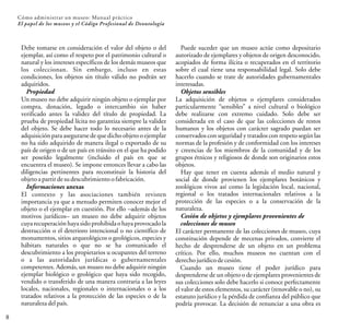 Debe tomarse en consideración el valor del objeto o del
ejemplar, así como el respeto por el patrimonio cultural o
natural y los intereses específicos de los demás museos que
los coleccionan. Sin embargo, incluso en estas
condiciones, los objetos sin título válido no podrán ser
adquiridos.
Propiedad
Un museo no debe adquirir ningún objeto o ejemplar por
compra, donación, legado o intercambio sin haber
verificado antes la validez del título de propiedad. La
prueba de propiedad lícita no garantiza siempre la validez
del objeto. Se debe hacer todo lo necesario antes de la
adquisición para asegurarse de que dicho objeto o ejemplar
no ha sido adquirido de manera ilegal o exportado de su
país de origen o de un país en tránsito en el que ha podido
ser poseído legalmente (incluido el país en que se
encuentra el museo). Se impone entonces llevar a cabo las
diligencias pertinentes para reconstituir la historia del
objetoapartir desudescubrimientoofabricación.
Informaciones anexas
El contexto y las asociaciones también revisten
importancia ya que a menudo permiten conocer mejor el
objeto o el ejemplar en cuestión. Por ello –además de los
motivos jurídicos– un museo no debe adquirir objetos
cuya recuperación haya sido prohibidao haya provocadola
destrucción o el deterioro intencional o no científico de
monumentos, sitios arqueológicos o geológicos, especies y
hábitats naturales o que no se ha comunicado el
descubrimiento a los propietarios u ocupantes del terreno
o a las autoridades jurídicas o gubernamentales
competentes. Además, un museo no debe adquirir ningún
ejemplar biológico o geológico que haya sido recogido,
vendido o transferido de una manera contraria a las leyes
locales, nacionales, regionales o internacionales o a los
tratados relativos a la protección de las especies o de la
naturaleza delpaís.
8
Cómo administrar un museo: Manual práctico
El papel de los museos y el Código Profesional de Deontología
Puede suceder que un museo actúe como depositario
autorizado de ejemplares y objetos de origen desconocido,
acopiados de forma ilícita o recuperados en el territorio
sobre el cual tiene una responsabilidad legal. Solo debe
hacerlo cuando se trate de autoridades gubernamentales
interesadas.
Objetos sensibles
La adquisición de objetos o ejemplares considerados
particularmente “sensibles” a nivel cultural o biológico
debe realizarse con extremo cuidado. Solo debe ser
considerada en el caso de que las colecciones de restos
humanos y los objetos con carácter sagrado puedan ser
conservados con seguridad y tratados con respeto según las
normas de la profesión y de conformidad con los intereses
y creencias de los miembros de la comunidad y de los
grupos étnicos y religiosos de donde son originarios estos
objetos.
Hay que tener en cuenta además el medio natural y
social de donde provienen los ejemplares botánicos y
zoológicos vivos así como la legislación local, nacional,
regional o los tratados internacionales relativos a la
protección de las especies o a la conservación de la
naturaleza.
Cesión de objetos y ejemplares provenientes de
colecciones de museo
El carácter permanente de las colecciones de museo, cuya
constitución depende de mecenas privados, convierte el
hecho de desprenderse de un objeto en un problema
crítico. Por ello, muchos museos no cuentan con el
derechojurídicodecesión.
Cuando un museo tiene el poder jurídico para
desprenderse de un objeto o de ejemplares provenientes de
sus colecciones solo debe hacerlo si conoce perfectamente
el valor de estos elementos, su carácter (renovable o no), su
estatuto jurídico y la pérdida de confianza del público que
podría provocar. La decisión de renunciar a una obra es
 