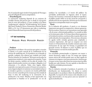 Cómo administrar un museo: Manual práctico
163
Marketing
Así,elcanalpudoseguirsiendoelmáspopulardeNoruegaa
pesardelallegadadenuevoscompetidores.
Elmarketingmix
La orientación marketing depende de un conjunto de
variables durante del proceso que va desde la concepción
hasta la venta del producto. A estas variables se les llama
'marketingmix',segúnlas“4Pdelmarketing”deE.Jerome
McCharty:Producto,Precio,PromociónyPosición(Kotler
2003, p. 6). Las 4 P demuestran que todo es marketing,
desdeeldesarrollohastalapromocióndelproducto.
Producto
El producto es el objeto o los servicios que quiere o necesita
el cliente; es la parte esencial de la combinación de las
técnicas de marketing mix. Si el producto no es deseado ni
querido, cualquier otro esfuerzo por venderlo será inútil.
Paralosvisitantes,los“productos”delmuseosonlassalas,las
exposiciones temáticas y otros espacios de recepción. Y para
los demás usuarios, también son las salas de estudio y los
lugares donde pueden reunirse con amigos y allegados, en el
restaurante o la cafetería. Todos estos lugares deben
responderasusexpectativas,puessielmuseonoesatractivo,
nuncalograráadquirirnimantenersunotoriedad,inclusosi
la entrada es gratuita y se anuncia con mucha publicidad.
Este es el error cometido por los museos que han tratado de
basar el éxito del marketing en la orientación de la
producción y las ventas. Muchos se han equivocado. Las
exposiciones se basaban en la “producción” en vez de
satisfacer las necesidades y el interés del público: las
actividades profesionales no lograron salvar al museo.
Gracias a las encuestas y entrevistas de objetivos específicos,
el público puede influir en la fase inicial de concepción y
planificacióndeunaexposición,deformaqueloselementos
siguientessecorrespondanmejorconsugusto.
Precio
En la industria del producto, el precio es un elemento
importante para ganar la competencia y obtener ganancias.
Para los museos, el precio es un instrumento muy apreciado
a fin de atraer a determinados públicos. La entrada no debe
serlamismaparatodos.Sielmuseodeseaobtenerganancias
enlaindustriaturística,unabuenaideaesquizásofreceruna
tarifareducidaalosturoperadores.Alosmecenasydonantes
les agrada recibir entradas gratuitas para empleados y
contactos importantes. ¿Por qué no cooperar con otros
museos en el lanzamiento de entradas comunes para varias
instituciones de este tipo? En Europa, la gratuidad está
ganando terreno. El objetivo es atraer al público que no
visitalosmuseosonotienelosmediosparaello.
Promoción
Las actividades promocionales se imponen con mayor o
menor frecuencia, según el caso. Un museo que expone
tesoros únicos del mundo puede tener un flujo regular de
visitantessinningunaomuypocapromoción,mientrasque
elmuseovecinocuyascoleccionessonmenosatractivasdebe
batallar por cada visitante. En este capítulo se describen en
detallelasactividadespromocionales.
Posición
Para la industria orientada al producto, la posición y la
distribución son fundamentales. Un cliente se sentirá
decepcionado si un producto objeto de publicidad no está
disponible. La mayoría de los museos están ubicados en un
lugar determinado y en muy pocos casos esa “posición” es
igualaladistribución.
4 P del marketing
Producto Promoción Posición
Precio
 