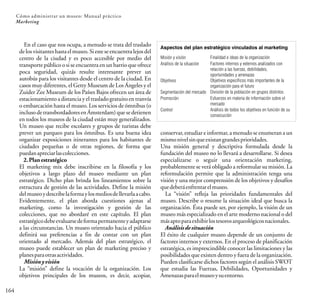 164
Cómo administrar un museo: Manual práctico
Marketing
En el caso que nos ocupa, a menudo se trata del traslado
delosvisitanteshastaelmuseo.Siesteseencuentralejosdel
centro de la ciudad y es poco accesible por medio del
transporte público o si se encuentra en un barrio que ofrece
poca seguridad, quizás resulte interesante prever un
autobús para los visitantes desde el centro de la ciudad. En
casos muy diferentes, el Getty Museum de Los Ángeles y el
Zuider Zee Museum de los Países Bajos ofrecen un área de
estacionamiento a distancia y eltrasladogratuitoentranvía
o embarcación hasta el museo. Los servicios de ómnibus (o
incluso detransbordadoresenÁmsterdam)que sedetienen
en todos los museos de la ciudad están muy generalizados.
Un museo que recibe escolares y grupos de turistas debe
prever un parqueo para los ómnibus. Es una buena idea
organizar exposiciones itinerantes para los habitantes de
ciudades pequeñas o de otras regiones, de forma que
puedanapreciarlascolecciones.
2.Planestratégico
El marketing mix debe inscribirse en la filosofía y los
objetivos a largo plazo del museo mediante un plan
estratégico. Dicho plan brinda los lineamientos sobre la
estructura de gestión de las actividades. Define la misión
delmuseoydescribelaformaylosmediosdellevarlaacabo.
Evidentemente, el plan aborda cuestiones ajenas al
marketing, como la investigación y gestión de las
colecciones, que no abordaré en este capítulo. El plan
estratégicodebeevaluarsedeformapermanenteyadaptarse
a las circunstancias. Un museo orientado hacia el público
definirá sus preferencias a fin de contar con un plan
orientado al mercado. Además del plan estratégico, el
museo puede establecer un plan de marketing preciso y
planesparaotrasactividades.
Misiónyvisión
La “misión” define la vocación de la organización. Los
objetivos principales de los museos, es decir, acopiar,
Aspectos del plan estratégico vinculados al marketing
Misión y visión
Análisis de la situación
Objetivos
Segmentación del mercado
Promoción
Control
Finalidad e ideas de la organización
Factores internos y externos analizados con
relación a las fuerzas, debilidades,
oportunidades y amenazas
Objetivos específicos más importantes de la
organización para el futuro
División de la población en grupos distintos
Esfuerzos en materia de información sobre el
mercado
Análisis de todos los objetivos en función de su
consecución
conservar, estudiar e informar, a menudo se enumeran a un
mismonivelsinqueexistangrandesprioridades.
Una misión general y descriptiva formulada desde la
fundación del museo no lo llevará a desarrollarse. Si desea
especializarse o seguir una orientación marketing,
probablemente se verá obligado a reformular su misión. La
reformulación permite que la administración tenga una
visión y una mejor comprensión de los objetivos y desafíos
quedeberáenfrentarelmuseo.
La “visión” refleja las prioridades fundamentales del
museo. Describe o resume la situación ideal que busca la
organización. Ésta puede ser, por ejemplo, la visión de un
museo más especializado en el arte moderno nacional o del
másaptoparaexhibirlostesorosarqueológicosnacionales.
Análisisdesituación
El éxito de cualquier museo depende de un conjunto de
factores internos y externos. En el proceso de planificación
estratégica, es imprescindible conocer las limitaciones y las
posibilidades que existen dentro y fuera de la organización.
Pueden clasificarse dichos factores según el análisis SWOT
que estudia las Fuerzas, Debilidades, Oportunidades y
Amenazasparaelmuseoysuentorno.
 