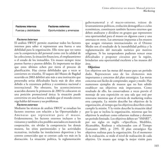 165
Cómo administrar un museo: Manual práctico
Marketing
Factores internos
El análisis SWOT permite examinar todos los factores
internos para saber si representan una fuerza o una
debilidad para la organización. Ello tiene que ver tanto
con la competencia del personal como con la calidad de
las colecciones, la situación financiera, el emplazamiento
o el estado de los inmuebles. Un museo siempre tiene
puntos fuertes y puntos débiles. Es importante no dejar
que estos últimos echen por tierra el proceso de
planificación. Hay ciertas debilidades que a veces se
convierten en triunfos. El saqueo del Museo de Bagdad
ocurrido en 2003 debilitó aún más a una institución que
presentaba serias dificultades hacía más de diez años
debido a la coyuntura política y económica nacional e
internacional. No obstante, los acontecimientos
acaecidos durante la primavera de 2003 lo colocaron en
una posición promocional única: la situación puede
convertirse en una fuerza a medida que el mundo entero
oiga hablar delmuseoysusproblemas.
Factores externos
Mediante las técnicas de análisis SWOT se estudian los
factores externos con relación a las Oportunidades y
Amenazas que representan para el museo.
Evidentemente, los factores externos incluyen a los
visitantes y también a los posibles asociados en materia de
cooperación, sin olvidar la competencia: los demás
museos, los sitios patrimoniales y las actividades
recreativas, incluidas las instalaciones deportivas y los
centros comerciales que se centran cada vez más en la
distracción. La situación política, la reglamentación
gubernamental y el macro-entorno, trátese de
levantamientos políticos, evolución demográfica o ciclos
económicos, constituyen también factores externos que
deben analizarse y dividirse en grupos que representen
una oportunidad para el museo en algunos casos y una
amenaza en otros. Las amenazas impuestas a los museos
que acogen visitantes internacionales en el Oriente
Medio son el resultado de la inestabilidad política y la
reglamentación del mercado turístico por motivos
religiosos. Si los turoperadores pudieran vencer estas
dificultades y proponer circuitos por la región,
brindarían una oportunidad excelente a los museos del
área.
Objetivos
Los objetivos son las metas del museo para un período
dado. Representan uno de los elementos más
importantes y concretos del plan estratégico. Las metas
concretas son fáciles de comprender, seguir y medir. Hay
numerosos ejemplos de museos que no han sabido
establecer sus objetivos más importantes. Como
resultado de ello, los conservadores a veces prevén el
montaje de una exposición en una sala que está por
renovarse mientras que el servicio de marketing realiza
otra campaña. La misión describe los objetivos de la
organización, al tiempo que los objetivos describen cómo
cumplir la misión. Y la visión describe la situación ideal
por la que se inclina la organización, mientras que los
objetivos la analizan como esfuerzos realistas y durante
un período limitado. Los objetivos deben ser “SMART”,
por sus siglas en inglés –eSpecíficos, Medibles,
Alcanzables, Realistas y relacionados con el Tiempo
(Lancaster 2002, p. 239). El plan estratégico fija
objetivos realistas para la organización. En el momento
de la evaluación, se mide el nivel de realización de cada
objetivo. Un museo que tenga la mejor visión para
Factores internos
Fuerzas y debilidades
Factores externos
Oportunidades y amenazas
 
