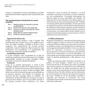 166
Cómo administrar un museo: Manual práctico
Marketing
Año 1 Realizar estudio de mercado y proceso
de planificación
Año 2 Crear fondos para el nuevo desarrollo
Año 3 Construir un centro que acoja las nuevas
infraestructuras
Año 4 Desarrollar las nuevas infraestructuras
Año 5 Lanzar los nuevos proyectos
conocer y comprender los tesoros arqueológicos nacionales
podríafijarselosobjetivossiguientesporunperíododecinco
años:
Segmentacióndelmercado
Ningún museo puede satisfacer a todo el mundo. Hay
presentaciones que se ajustan más a ciertos públicos que a
otros. En el plan estratégico, el público se divide en varias
categorías. Esta segmentación del mercado permite
comprender a quién se dirigen los objetos expuestos. Aquí
proponemos una introducción a la segmentación del
mercadoqueseanalizaráendetallemásadelante.
Actividadespromocionales
Si el plan estratégico viene acompañado de un plan de
marketing, pueden mencionarse brevemente las actividades
promocionales incluidas en el plan estratégico. Dichas
actividadesseexaminanendetallemásadelante.
Evaluación
Luego de un período determinado, se evalúa el plan
estratégico mediante el análisis de los objetivos para ver si se
lograron o no. Los factores internos o externos quizás hayan
cambiado y requieran un ajuste. El plan estratégico debe
incluir una serie de criterios de éxito que serán analizados en
el momento oportuno. Para facilitar la evaluación, los
elementos del plan estratégico deben ser medibles. “Se
mejorarán los servicios ofrecidos a los visitantes” no es por lo
general un buen objetivo, pues será muy difícil controlar si
las mejoras previstas serán suficientes. Los datos
cuantitativos, como el número de visitantes y su nivel
económico, son fáciles de controlar. Los datos cualitativos
son más problemáticos. Convendría descomponer los
objetivos según las tareas controlables, por ejemplo: “Se
mejorarán los servicios ofrecidos a los clientes gracias a la
instauracióndeunnuevosistemadeinformación”.También
es necesario pedir la opinión del público. No sirve de mucho
ser testigo de un aumento o de una disminución del número
de visitantes sin saber porqué. Asimismo, puede evaluarse la
opinión de los visitantes por medio de encuestas, entrevistas
y cuestionarios. Los sondeos deben incluir también a los no
visitantes a fin de saber porquéno vienen al museo. (Véase el
capítuloServiciosalosvisitantes.)
3.Públicodestinatario
Nopensarenlapoblación,amenudomuyheterogénea,dela
ciudad, la región o el país a la cual sirve el museo (habida
cuentadelaedad,losestudiosyelcarácterétnico)constituye
un problema común en la planificación de exposiciones y
otros programas destinados al público. Como ya se dijo, los
temas de exposición al parecer se corresponden
frecuentementeconlaesferadecompetenciayloscentrosde
interés de los conservadores y no con los del público. Los
conservadores que pretenden organizar una exposición para
“todos” la destinan probablemente a ellos mismos y a sus
colegas.
Todas las propuestas deben formularse pensando en el
público. Un texto dirigido a adultos con un nivel de
instrucción elevado no será idóneo para niños. Es probable
que un turista europeo no comprenda un texto redactado en
árabe. Es posible que los grupos permanezcan solo 20
minutos en un museo mientras que los turistas individuales
le dedicarán horas. No debe olvidarse que los destinatarios
no son únicamente los visitantes que atraviesan las puertas
del museo. También lo son las autoridades nacionales o
regionales que financian la institución, los socios
comanditarios potenciales, los donantes y los asociados en la
esferadelacooperación.
Plan quinquenal para el lanzamiento de nuevos
proyectos
 