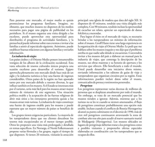 168
Cómo administrar un museo: Manual práctico
Marketing
Para penetrar este mercado, el mejor medio es quizás
promocionar los programas familiares. Imagino, no
obstante, que muchos museos no disponen de los medios
necesarios para pagar una página de publicidad en los
periódicos. Si el museo organiza una visita dirigida a los
escolares, puede aprovechar esta oportunidad para
distribuirles el programa de actividades familiares, y la
prensalocalpuedeinformarsobreesoseventoseinvitaralas
familias a asistir al espectáculo siguiente. Asimismo, puede
establecerbuenasrelacionesconalgunasfamiliasyenviarles
información.
Laindustriadeviajes
Los países árabes y el Oriente Medio poseen innumerables
vestigios de los albores de la civilización occidental. Esta
vasta selección de tesoros culturales únicos propicia una
ocasión excelente para desarrollar el turismo. Egipto
aprovecha plenamente este mercado desde hace más de un
siglo y la industria turística es hoy una fuente de ingresos
considerables. Otros países de la región no han apostado
tanto por este mercado debido a razones diversas, lo que
influyetambiénenlosmuseos.SielEstadoseinteresaramás
por el turismo, sería más fácil para los museos atraer mayor
número de visitantes de este segmento. Una situación
política estable y la aceptación de las fuerzas religiosas de
abrir más sitios a los extranjeros permitiría quizás a los
museos atraer más turistas. La industria de viajes constituye
una fuente de ingresos estable para los museos y puede
esperarse que un mayor número de países se beneficie de
ello.
Los grupos tienen exigencias particulares. La mayoría de
los turoperadores desea que sus clientes descubran los
tesoros más excepcionales en el menor tiempo posible.
Otros les proponen una visita más prolongada y detallada
en temas específicos. En Noruega, el Norsk Folkemuseum
propone varias fórmulas a los grupos, según el tiempo de
que disponen. Si tienen 20 minutos, visitarán la atracción
principal: una iglesia de madera que data del siglo XII. Si
disponen de 45 minutos, tendrán una visita dirigida más
completa.Con90minutos,tendráninclusolaoportunidad
de escuchar un relato, apreciar un espectáculo de danza
folclóricaymerendar.
Para lograr el éxito en el mercado de viajes, es necesario
brindar a los turoperadores un mínimo de información
sobre el museo. Geoff Hann tiene una larga experiencia en
la organización de viajes al Oriente Medio. Le pedí que me
hablara sobre los museosiraquíesy medijoque elproblema
estriba enque nadie sabedónde seencuentran. Convendría
invitar a los museos del país a elaborar un manual para la
industria de viajes, que contenga la descripción de los
museos, sus obras maestras y su horario de apertura y los
servicios que ofrecen. Ello beneficiaría a todo el mundo.
Usted puede desarrollar esta iniciativa ahora mismo,
enviando información a los editores de guías de viaje y
turoperadores que organizan circuitos por su región. Estas
informaciones pueden incluir datos sobre el museo,
comunicadosdeprensaytestimoniospersonales.
Peregrinos
Los peregrinos representan varias decenas de millones de
personas que se desplazan anualmente por todo el mundo.
Sin embargo, se trata de un mercado potencial que los
museos tienden a ignorar. Además, mientras que a los
turistas no se les ve cuando se sienten amenazados, el flujo
de peregrinos constituye probablemente una opción más
estable. Incluso cuando el conflicto de Bosnia-Herzegovina
alcanzó supunto culminanteeneldecenio de1990, más de
cien mil peregrinos continuaron atravesando la zona de
combate año tras año para acudir al nuevo santuario marial
de Medjugorje (Herzegovina). Los museos ubicados en
lugares de peregrinaje deberían tratar a los peregrinos como
a posibles visitantes y proponerles ofertas especiales
elaboradas en coordinación con los turoperadores que se
ocupandeellos.
 