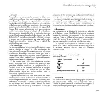169
Cómo administrar un museo: Manual práctico
Marketing
creaciones de las empresas que tradicionalmente brindan
suapoyoalasactividadesculturales.
La mejor forma de acercarse a este mercado potencial es
estableciendo contactos personales. El museo debe analizar
el perfil de estos posibles socios comanditarios y
proponerlesunaformadeasociaciónatractivayventajosa.
4.Promoción
La promoción es la difusión de información sobre las
actividades del museo. No debe olvidarse que se trata de un
proceso de comunicación que involucra a un emisor y a un
receptor. En otras palabras, el museo envía un mensaje a
través del soporte de su preferencia. El receptor deberá
haceracusedereciboyreaccionarantedichomensaje.
Escolares
A menudo se ven escolares en los museos y la visita a estos
establecimientos forma parte con frecuencia del proceso de
aprendizaje. Para el museo, es imprescindible partir de un
enfoque profesional del sistema educativo. Los programas
pedagógicos deben elaborarse conforme a los programas
escolares, y a los alumnos debe invitárseles con regularidad.
Huelga decir que un alumno que tuvo una experiencia
positiva en el museo durante su infancia volverá de adulto.
La información actualizada sobre la institución también
puede difundirseentre los padresdelos alumnos por medio
de los niños. A menudo sucede que los niños que visitaron
el museo con sus compañeritos de aula vuelven días
después con sus padres y amigos. (Véase el capítulo La
misióneducativadelmuseo.)
Patrocinadores
Las empresas del sector privado que apadrinan a un museo
esperan obtener a cambio un valor equivalente. Lo
contrario sucede con los filántropos que son sus miembros
benefactores. Las obligaciones del museo para con el
patrocinador pueden adoptar formas tan diversas como la
promoción de valores nacionales o la organización de una
recepciónenunasaladeexposición.
En los últimos años, se ha desarrollado una industria
privada floreciente que se establece en mercados antes
ignorados debido a conflictos. Un ejemplo de ello es el
creciente sector de las empresas privadas en las antiguas
repúblicas soviéticas. Una manera en que las firmas
internacionales logran un reconocimiento local es
financiandoorganizacioneslocales.
Según la orientación social antes mencionada, las firmas
internacionales que se establecen en nuevos mercados se
interesarán probablemente por fomentar valores sociales,
ambientales y culturales. Se crea así un mercado potencial
de mecenazgo. Los museos deben analizar de forma
permanente estas tendencias y estar al tanto de todas las
Modelo de proceso de comunicación
(Lancaster 2002: 69)
Los soportes tradicionales de comunicación son la
publicidad, las relaciones públicas, el marketing directo
y las ventas. Añadiré Internet como otra forma de
comunicación.
Publicidad
Un anuncio es un mensaje publicitario pagado a los medios
de comunicación –prensa, radio y televisión– bajo el
control de quien lo financia. El anuncio debe despertar el
interésdeunampliopúblicoparajustificarsucosto.
Fuente codificación
Mensaje
Retroalimentación
Receptor decodificación
Canal
 