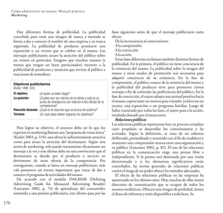 El objetivo:
La posición:
Reacción deseada:
Término:
¿A quién se debe llegar?
¿Cuáles son los méritos de la oferta y cuál es su
punto de divergencia con relación a las ofertas de la
competencia?
¿Cuál es la reacción que se busca del público?
¿En qué plazo deben lograrse los objetivos?
Objetivos publicitarios
(Kotler 1998: 222)
170
Cómo administrar un museo: Manual práctico
Marketing
Hay diferentes formas de publicidad. La publicidad
concebida para crear una imagen de marca a menudo se
limita a dar a conocer el nombre de una empresa y su marca
registrada. La publicidad de producto promueve una
exposición o un evento que se celebre en el museo. Los
mensajes publicitarios atraen la atención del público sobre
un evento en particular. Imagino que muchos museos (a
menos que tengan un buen patrocinador) recurren a la
publicidad de productos y anuncios que invitan al público a
reaccionar deinmediato.
fases siguientes antes de que el mensaje publicitario surta
efecto:
Dela inconciencia alconocimiento
Ala comprensión
Ala convicción
Ala acción
Estas fases diferentes reclaman también distintas formas de
publicidad. En la primera, el público no tiene conciencia de
la existencia del museo. La publicidad sobre la imagen del
museo y otros modos de promoción son necesarios para
adquirir conciencia de su existencia. En la fase de
comprensión, el público conoce de la existencia del museo y
la publicidad del producto sirve para promover ciertas
ventajas a fin de estimular las preferencias del público. En la
fase de convicción, el sujeto adopta una actitud positiva hacia
el museo; espera tener un motivopara visitarlo, ya bien sea un
evento, una exposición o un programa familiar. Luego de
haber transitado por todas las fases, el sujeto pasa a la acción,
resultadodeseadoporel anunciante.
Relaciones públicas
Las relaciones públicas representan hoy un proceso complejo
cuyo propósito es desarrollar los conocimientos y las
actitudes. Según la definición, se trata de un esfuerzo
deliberado, premeditado y sostenido con el fin de establecer y
mantener una comprensión mutua entre una organización y
su público (Lancaster 2002, p. 82). El uso de las relaciones
públicas en la comunicación exige una prensa libre e
independiente. Si la prensa está dominada por una visión
determinada o si los elementos significativos están
controlados, las teorías generales de relaciones públicas
corren elriesgo deno poderofrecer losmétodosadecuados.
El efecto de las relaciones públicas en las empresas ha
aumentado en los últimos años. Hoy, muchas de ellas tienen
directores de comunicación que se ocupan de todos los
asuntos mediáticos. Ofrecen una imagen de probidad, tienen
eldeseodeinformar yestándisponiblesatoda hora.Su
Para lograr su objetivo, el anuncio debe ser lo que los
expertos en marketingllaman una “propuestade ventaúnica”
(Kotler 2003, p. 310): una oferta lo suficientemente atractiva
como para atraer la atención del destinatario. Según una
teoría de marketing, solo puede transmitirse eficazmente un
mensaje a la vez y este último debe ser tan convincente que el
destinatario se decida por el producto o servicio en
detrimento de otras ofertas de la competencia. Por
consiguiente, cuando se lanza un mensaje publicitario, más
vale promover un evento importante que tratar de dar a
conocer elprogramadeactividades delmuseo.
De acuerdo con el modelo DAGMAR (Defining
Advertising Goals for Measured Advertising Results)
(Lancaster 2002, p. 74) de aprendizaje del consumidor
sometido a una presión publicitaria, este último pasa por las
 