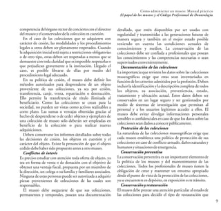 Cómo administrar un museo: Manual práctico
El papel de los museos y el Código Profesional de Deontología
9
competencia del órgano rector de concierto con el director
delmuseoyelconservadordelacolecciónencuestión.
En el caso de las colecciones que se adquieren con
carácter de cesión, las modalidades y los procedimientos
legales u otros deben ser plenamente respetados. Cuando
la adquisición inicial está sujeta a restricciones obligatorias
o de otro tipo, estas deben ser respetadas a menos que se
demuestre con toda claridad que es imposible respetarlas o
que perjudican gravemente a la institución. Llegado el
caso, es posible librarse de ellas por medio del
procedimientolegaladecuado.
En su política de cesión, el museo debe definir los
métodos autorizados para desprenderse de un objeto
proveniente de sus colecciones, ya sea por cesión,
transferencia, canje, venta, repatriación o destrucción.
Ello permite la transferencia de título ilimitada al
beneficiario. Como las colecciones se crean para la
sociedad, no pueden ser vistas como activos realizables a
corto plazo. Las sumas o ventajas obtenidas gracias al
hecho de desprenderse o de ceder objetos y ejemplares de
una colección de museo solo deberán ser empleadas en
beneficio de la colección o para realizar nuevas
adquisiciones.
Deben conservarse los informes detallados sobre todas
las decisiones de cesión, los objetos en cuestión y el
carácter del objeto. Existe la presunción de que el objeto
cedidodebehabersidopropuestoantesaotromuseo.
Conflictos de interés
Es preciso estudiar con atención toda oferta de objeto, ya
sea en forma de venta o de donación con el objetivo de
obtener una ventaja fiscal, propuesta por un miembro de
la dirección, un colega o su familia y familiares asociados.
Ninguna de estas personas puede ser autorizada a adquirir
piezas provenientes de colecciones de las cuales son
responsables.
El museo debe asegurarse de que sus colecciones,
permanentes y temporales, posean una documentación
detallada, que estén disponibles par ser usadas con
regularidad y transmitidas a las generaciones futuras de
manera segura y también en el mejor estado posible
teniendo en cuenta las condiciones actuales de
conocimientos y medios. La conservación de las
colecciones debe ser confiada a profesionales que posean
los conocimientos y las competencias necesarias o sean
supervisadosconvenientemente.
Documentación de las colecciones
La importancia que revisten los datos sobre las colecciones
museográficas exige que estas sean inventariadas en
función de los criterios admitidos por la profesión. Deben
incluir la identificación y la descripción completa de todos
los objetos, su asociación, proveniencia, estado,
tratamiento y ubicación actual. Estos datos deben ser
conservados en un lugar seguro y ser gestionados por
medio de sistemas de investigación que permitan al
personal y a los usuarios legítimos acceder a ellos. El
museo debe evitar divulgar informaciones personales
sensibles o confidenciales en caso de que los datos sobre las
coleccionesseandadosaconocerpúblicamente.
Protección de las colecciones
La naturaleza de las colecciones museográficas exige que
cada museo establezca una política de protección de sus
colecciones en caso de conflicto armado, daños naturales y
humanosysituacionesdeemergencia.
Conservación preventiva
La conservación preventiva es un importante elemento de
la política de los museos y del mantenimiento de las
colecciones. Todos los profesionales de museo tienen la
obligación de crear y mantener un entorno apropiado
desde el punto de vista de la protección de las colecciones,
yaseencuentrenendepósito,enexposiciónoentránsito.
Conservacióny restauración
El museo debe prestar una atención particular al estado de
las colecciones para decidir el tipo de restauración que
 