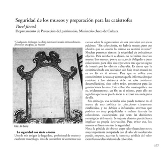 177
Seguridad de los museos y preparación para las catástrofes
Pavel Jirasek
Departamento de Protección del patrimonio, Ministerio checo de Cultura
“Cualquiera diría que esta foto no muestra nada extraordinario.
¡Perosiesunapieza demuseo!”
Foto: Jin Cerný
La seguridad nos atañe a todos
Uno de mis amigos de larga data, profesional de museo y
excelente museólogo, tenía la costumbre de comenzar sus
cursos sobre la organización de una colección con estas
palabras: “Sin colecciones, no habría museo, pero ¡no
olviden que no ocurre lo mismo en sentido inverso!”
Muchas personas sienten la necesidad de coleccionar
objetos. Para satisfacer su deseo, no necesitan crear un
museo. Los museos, por su parte, están obligados a crear
colecciones; para ellos eso representa más que un signo
de interés por los objetos culturales. Es cierto que la
constitución de una colección con base en un museo no
es un fin en sí mismo. Para que se utilice con
conocimiento de causa y comunique la información que
contiene a los visitantes debe no solo continuar
desarrollándose, sino sobre todo, preservarse para las
generaciones futuras. Esta colección museográfica, no
es, evidentemente, un fin en sí mismo, pero ello no
significa que no se pueda tocar ni extraer una sola pieza
deella.
Sin embargo, esa decisión solo puede tomarse en el
marco de una política de colecciones claramente
establecida, y no debido a influencias externas que
podrían ser muy perjudiciales o incluso destruir las
colecciones, cualesquiera que sean las decisiones
estratégicas del museo. Semejante desastre puede hasta
implicar su propia destrucción. Para evitar eso, los
museosutilizansistemasdeseguridad.
Nota: la pérdida de objetos cuyo valor financiero no es
muy importante comparada con el valor de la colección
puede, empero, acarrear la inmensa pérdida del valor
científicooculturaldetodalacolección.
 