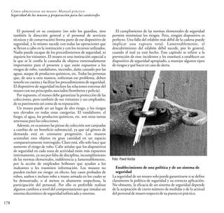 Cómo administrar un museo: Manual práctico
178
Seguridad de los museos y preparación para las catástrofes
El personal en su conjunto (no solo los guardias, sino
también la dirección general y el personal de servicios
técnicos y de conservación) forma parte de ese dispositivo de
seguridad, y lo mismo sucede con todas las operaciones que
se llevan a cabo en la institución y con los recursos utilizados.
Nadie puede escapar de los procedimientos de seguridad, ni
siquiera los visitantes. El museo es una institución especial a
la que se le confía la custodia de objetos extremadamente
importantes para el presente y que están expuestos a los
riesgos de robo, vandalismo, incendio, daño causado por las
aguas, ataque de productos químicos, etc. Todas las personas
que, de una u otra manera, enfrentan ese problema, deben
tenerlo en cuenta y facilitar los procedimientos de seguridad.
El dispositivo de seguridad incluye las relaciones externas del
museo consusprincipales asociados(bomberosypolicía).
Por supuesto, el museo debe garantizar la protección de las
colecciones, pero también de sus visitantes y sus empleados,
desu patrimonioasícomo desu reputación.
Un museo puede ser un lugar de alto riesgo, y los riesgos
son elevados en todas estas categorías. El vandalismo, el
fuego, el agua, los productos químicos, etc. son otras tantas
amenazas paralascolecciones.
Además, en ocasiones las piezas de colección son canjeadas
a cambio de un beneficio substancial, ya que tal género de
demanda está en constante progresión. Los museos
acumulan esos objetos en gran cantidad en un espacio
comparativamente restringido. Claro está, ello solo hace que
aumente el riesgo de robo. Cabe señalar que los dispositivos
de seguridad en cada zona de actividad están más expuestos
internamente, ya sea por falta de disciplina, incumplimiento
de las normas elementales, indiferencia y, lamentablemente,
por la acción de empleados bribones que ayudan a los
maleantes o les trasmiten información. Los museos no
pueden excluir ese riesgo: en efecto, hay casos probados de
robos, asaltos e incluso robo a mano armada en los cuales se
ha demostrado, o al menos es altamente sospechosa, la
participación del personal. Por ello es preferible realizar
algunos cambios a nivel del comportamiento que instalar un
sistema electrónico deseguridad sofisticado yoneroso.
El cumplimiento de las normas elementales de seguridad
permite minimizar los riesgos. Pero, ningún dispositivo es
perfecto. Una falla del eslabón más débil de la cadena puede
implicar una ruptura total. Lamentablemente, el
descubrimiento del eslabón débil sucede, por lo general,
cuando el mal ya está hecho. Este capítulo se refiere a la
prevención de esos incidentes y les enseñará a establecer un
dispositivo de seguridad apropiado, a manejar algunos tipos
deriesgos yqué hacer en caso dealerta.
Foto: Pavel Korda
Establecimiento de una política y de un sistema de
seguridad
La seguridad de un museo solo puede garantizarse si se define
claramente la política de seguridad y su correcta aplicación.
No obstante, la eficacia de un sistema de seguridad depende
de la aceptación de cierto número de medidas y de la actitud
delpersonaldemuseo respecto desupuestaen práctica.
 