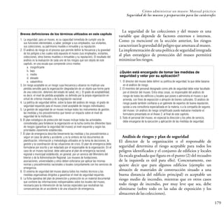 Cómo administrar un museo: Manual práctico
179
Seguridad de los museos y preparación para las catástrofes
1. La seguridad, para un museo, es su capacidad inmediata de cumplir una de
sus funciones elementales, a saber, proteger a sus empleados, sus visitantes,
sus colecciones, su patrimonio mueble e inmueble y su reputación.
2. El análisis de riesgo es el proceso que permite definir la frecuencia y la gravedad
de los peligros a los cuales está expuesto el museo (sus empleados, visitantes,
colecciones, otros bienes muebles e inmuebles y su reputación). El resultado del
análisis es la evaluación de cada uno de los riesgos que son objeto de este
capítulo, en una escala que comprende cinco niveles:
a. insignificante
b. bajo
c. medio
d. elevado
e. catastrófico
3. Un riesgo aceptable es un riesgo cuya frecuencia y alcance no implican una
pérdida sensible para la organización (degradación de un objeto que forme parte
de una colección, deterioro del estado de salud, etc.). El grado de aceptabilidad,
es decir, el nivel de pérdida aceptable, es definido por la propia organización en
virtud de criterios morales y de la legislación nacional.
4. La política de seguridad define, sobre la base del análisis de riesgo, el grado de
seguridad requerido para el museo (nivel aceptable de riesgos individuales).
5. La gestión de seguridad de un museo incluye todos los instrumentos de gestión,
las medidas y los procedimientos que tienen un impacto sobre el nivel de
seguridad de la institución.
6. El plan estratégico de protección del museo incluye todas las actividades
consideradas para fortalecer la organización en la lucha contra los diferentes tipos
de riesgos (garantizar la seguridad del museo) al nivel requerido y según las
prioridades claramente establecidas.
7. El plan de emergencia describe brevemente las medidas y los procedimientos a
seguir en caso de alerta y accidente, y es la síntesis de los documentos de
planificación, información y metodología utilizados en la toma de decisiones, la
gestión y la coordinación de las situaciones de crisis. El plan de emergencia debe
formularse por escrito y ser redactado por el responsable de la organización. En el
caso de un museo nacional, debe adecuarse al plan de emergencia nacional,
regional o municipal establecido, en general, por un servicio del Ministerio del
Interior o de la Administración Regional. Los museos de fundaciones,
asociaciones, universidades y otros deben esforzarse por aplicar las mismas
normas y procedimientos nacionales o locales conjuntamente con los servicios de
emergencia.
8. El sistema de seguridad del museo abarca todos los medios técnicos y las
medidas organizativas dirigidos a garantizar el nivel de seguridad requerido.
9. La ficha operativa del plan de prevención y protección es un material documental
que contiene las informaciones indispensables sobre los locales del museo,
necesaria para la intervención de las fuerzas especiales que neutralizan las
consecuencias de un accidente o de una situación de emergencia.
Breves definiciones de los términos utilizados en este capítulo
La seguridad de las colecciones y del museo es una
variable que depende de factores externos e internos.
Como ya mencioné en la sección anterior, los riesgos
caracterizan la gravedad del peligro que amenaza al museo.
La implementación de una política de seguridad integrada
al plan estratégico de protección del museo permitirá
minimizarlosriesgos.
¿Quién está encargado de tomar las medidas de
seguridad y velar por su aplicación?
1. El director del museo debe definir su política de seguridad, la que debe basarse
en el análisis de riesgo.
2. El miembro del personal designado como jefe de seguridad debe estar facultado
por el director del museo. Entra otras cosas, es responsable del análisis de
riesgo de todos los edificios y locales que posee o administra el museo o que
arrienda, con fines de exposición o almacén de bienes culturales. El análisis de
riesgo puede también confiarse a un gabinete de expertos de buena reputación,
quizás a una consultoría especializada en la materia, o a la compañía de seguros
del museo. Un análisis de riesgo simplificado puede realizarse mediante el
formulario presentado en el Anexo 2, al final de este capítulo.
3. Todo el personal del museo, en especial la dirección y los jefes de servicio,
debe encargarse de la ejecución y aplicación de las medidas de seguridad.
Análisis de riesgos y plan de seguridad
El director de la organización o el responsable de
seguridad determina el riesgo aceptable para todos los
peligros identificados y el conjunto de edificios y locales
(la escala graduada que figura en el punto (2) del recuadro
de la izquierda es útil para ello). Concretamente, eso
quiere decir que para algunos edificios (ejemplo: un
almacén de materiales de construcción situado a una
buena distancia del edificio principal) es aceptable un
riesgo medio de incendio, mientras que en otros casos
todo riesgo de incendio, por muy leve que sea, debe
eliminarse (sobre todo en las salas de exposición y los
almacenesdelascolecciones).
 