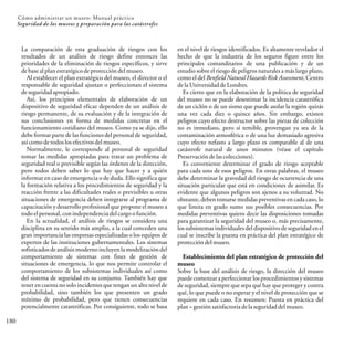 180
Cómo administrar un museo: Manual práctico
Seguridad de los museos y preparación para las catástrofes
La comparación de esta graduación de riesgos con los
resultados de un análisis de riesgo define entonces las
prioridades de la eliminación de riesgos específicos, y sirve
de base al plan estratégicode protección delmuseo.
Al establecer el plan estratégico del museo, el director o el
responsable de seguridad ajustan o perfeccionan el sistema
de seguridadapropiado.
Así, los principios elementales de elaboración de un
dispositivo de seguridad eficaz dependen de un análisis de
riesgo permanente, de su evaluación y de la integración de
sus conclusiones en forma de medidas concretas en el
funcionamiento cotidiano del museo. Como ya se dijo, ello
debe formar parte de las funciones del personal de seguridad,
asícomo de todos los efectivos delmuseo.
Normalmente, le corresponde al personal de seguridad
tomar las medidas apropiadas para tratar un problema de
seguridad real o previsible según las órdenes de la dirección,
pero todos deben saber lo que hay que hacer y a quién
informar en caso de emergencia o de duda. Ello significa que
la formación relativa a los procedimientos de seguridad y la
reacción frente a las dificultades reales o previsibles u otras
situaciones de emergencia deben integrarse al programa de
capacitación y desarrollo profesional que propone el museo a
todo el personal,conindependenciadelcargoofunción.
En la actualidad, el análisis de riesgos se considera una
disciplina en su sentido más amplio, a la cual conceden una
gran importancia las empresas especializadas o los equipos de
expertos de las instituciones gubernamentales. Los sistemas
sofisticados de análisis moderno incluyenla modelización del
comportamiento de sistemas con fines de gestión de
situaciones de emergencia, lo que nos permite controlar el
comportamiento de los subsistemas individuales así como
del sistema de seguridad en su conjunto. También hay que
tener en cuenta no solo incidentes que tengan un alto nivelde
probabilidad, sino también los que presenten un grado
mínimo de probabilidad, pero que tienen consecuencias
potencialmente catastróficas. Por consiguiente, todo se basa
en el nivel de riesgos identificados. Es altamente revelador el
hecho de que la industria de los seguros figure entre los
principales comanditarios de una publicación y de un
estudio sobre el riesgo de peligros naturales a más largo plazo,
como el del Benfield Natural Hazards Risk Assessment, Centro
dela UniversidaddeLondres.
Es cierto que en la elaboración de la política de seguridad
del museo no se puede desestimar la incidencia catastrófica
de un ciclón o de un sismo que puede asolar la región quizás
una vez cada diez o quince años. Sin embargo, existen
peligros cuyo efecto destructor sobre las piezas de colección
no es inmediato, pero sí temible, provengan ya sea de la
contaminación atmosférica o de una luz demasiado agresiva
cuyo efecto nefasto a largo plazo es comparable al de una
catástrofe natural de unos minutos (véase el capítulo
Preservacióndelascolecciones).
Es conveniente determinar el grado de riesgo aceptable
para cada uno de esos peligros. En otras palabras, el museo
debe determinar la gravedad del riesgo de ocurrencia de una
situación particular que está en condiciones de asimilar. Es
evidente que algunos peligros son ajenos a su voluntad. No
obstante, deben tomarse medidas preventivas en cada caso, lo
que limita en grado sumo sus posibles consecuencias. Por
medidas preventivas quiero decir las disposiciones tomadas
para garantizar la seguridad del museo o, más precisamente,
los subsistemas individuales del dispositivode seguridad en el
cual se inscribe la puesta en práctica del plan estratégico de
proteccióndelmuseo.
Establecimiento del plan estratégico de protección del
museo
Sobre la base del análisis de riesgo, la dirección del museo
puede comenzar a perfeccionar los procedimientosy sistemas
de seguridad, siempre que sepa qué hay que proteger y contra
qué, lo que puede o no esperar y el nivel de protección que se
requiere en cada caso. En resumen: Puesta en práctica del
plan=gestión satisfactoria delaseguridad delmuseo.
 