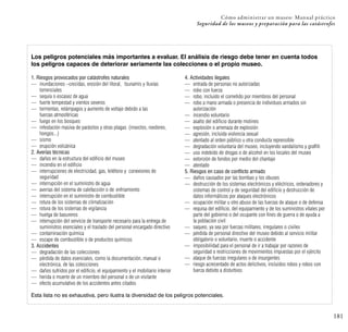 181
Cómo administrar un museo: Manual práctico
Seguridad de los museos y preparación para las catástrofes
Los peligros potenciales más importantes a evaluar. El análisis de riesgo debe tener en cuenta todos
los peligros capaces de deteriorar seriamente las colecciones o el propio museo.
1. Riesgos provocados por catástrofes naturales
— inundaciones –crecidas, erosión del litoral, tsunamis y lluvias
torrenciales
— sequía o escasez de agua
— fuerte tempestad y vientos severos
— tormentas, relámpagos y aumento de voltaje debido a las
fuerzas atmosféricas
— fuego en los bosques
— infestación masiva de parásitos y otras plagas (insectos, roedores,
hongos...)
— sismo
— erupción volcánica
2. Averías técnicas
— daños en la estructura del edificio del museo
— incendio en el edificio
— interrupciones de electricidad, gas, teléfono y conexiones de
seguridad
— interrupción en el suministro de agua
— averías del sistema de calefacción o de enfriamiento
— interrupción en el suministro de combustible
— rotura de los sistemas de climatización
— rotura de los sistemas de vigilancia
— huelga de basureros
— interrupción del servicio de transporte necesario para la entrega de
suministros esenciales y el traslado del personal encargado directivo
— contaminación química
— escape de combustible o de productos químicos
3. Accidentes
— degradación de las colecciones
— pérdida de datos esenciales, como la documentación, manual o
electrónica, de las colecciones
— daños sufridos por el edificio, el equipamiento y el mobiliario interior
— herida o muerte de un miembro del personal o de un visitante
— efecto acumulativo de los accidentes antes citados
4. Actividades ilegales
— entrada de personas no autorizadas
— robo con fuerza
— robo, incluido el cometido por miembros del personal
— robo a mano armada o presencia de individuos armados sin
autorización
— incendio voluntario
— asalto del edificio durante motines
— explosión o amenaza de explosión
— agresión, incluida violencia sexual
— atentado al orden público u otra conducta reprensible
— degradación voluntaria del museo, incluyendo vandalismo y graffiti
— uso indebido de drogas o de alcohol en los locales del museo
— extorsión de fondos por medio del chantaje
— atentado
5. Riesgos en caso de conflicto armado
— daños causados por las bombas y los obuses
— destrucción de los sistemas electrónicos y eléctricos, ordenadores y
sistemas de control y de seguridad del edificio y destrucción de
datos informáticos por ataques electrónicos
— ocupación militar u otro abuso de las fuerzas de ataque o de defensa
— requisa del edificio, del equipamiento y de los suministros vitales por
parte del gobierno o del ocupante con fines de guerra o de ayuda a
la población civil
— saqueo, ya sea por fuerzas militares, irregulares o civiles
— pérdida de personal directivo del museo debido al servicio militar
obligatorio o voluntario, muerte o accidente
— imposibilidad para el personal de ir a trabajar por razones de
seguridad o restricciones de movimientos impuestas por el ejército
— ataque de fuerzas irregulares o de insurgentes
— riesgo acrecentado de actos delictivos, incluidos robos y robos con
fuerza debido a disturbios
Esta lista no es exhaustiva, pero ilustra la diversidad de los peligros potenciales.
 