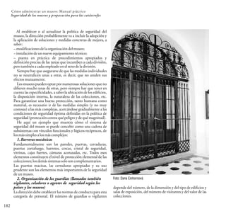 182
Cómo administrar un museo: Manual práctico
Seguridad de los museos y preparación para las catástrofes
Al establecer o al actualizar la política de seguridad del
museo, la dirección probablemente va a incluir la adopción y
la aplicación de soluciones y medidas concretas de mejora, a
saber:
–modificacionesdelaorganizacióndelmuseo;
–instalacióndeunnuevoequipamientotécnico;
– puesta en práctica de procedimientos apropiados y
definición precisa de las tareas que incumben a cada división,
perotambiénacadaempleadoenelsenodeladivisión.
Siempre hay que asegurarse de que las medidas individuales
no se neutralicen unas a otras, es decir, que no anulen sus
efectosmutuamente.
Los museos pueden optar por numerosas soluciones que no
difieren mucho unas de otras, pero siempre hay que tener en
cuenta las especificidades, a saber la ubicación de los edificios,
la disposición interna, la naturaleza de las colecciones, etc.
Para garantizar una buena protección, tanto humana como
material, es necesario ir de las medidas simples (y no muy
costosas) a las más complejas, acercándose gradualmente a las
condiciones de seguridad óptima definidas en la política de
seguridad(proteccióncontraqué peligroydequémagnitud).
He aquí un ejemplo que muestra cómo el sistema de
seguridad del museo se puede concebir como una cadena de
subsistemas con vínculos funcionales y lógicos recíprocos, de
losmássimplesalosmáscomplejos:
1. Barreras mecánicas
Fundamentalmente son las paredes, puertas, cerraduras,
puertas cortafuego, barrotes, cercas, cristal de seguridad,
vitrinas, cajas fuertes, cámaras acorazadas, etc. Todos esos
elementos constituyen el nivel de protección elemental de las
colecciones;losdemássistemassoloson complementarios.
Las puertas macizas, las cerraduras apropiadas y su uso
prudente son los elementos más importantes de la seguridad
deunmuseo.
2. Organización de los guardias (llamados también
vigilantes, celadores o agentes de seguridad según los
países y los museos)
La dirección debe establecer las normas de conducta para esta
categoría de personal. El número de guardias o vigilantes
Foto: Dana Einhornová
depende del número, de la dimensión y del tipo de edificios y
salas de exposición, del número de visitantes y del valor de las
colecciones.
 