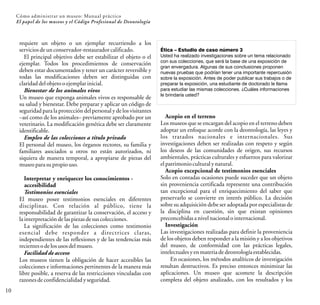 10
Cómo administrar un museo: Manual práctico
El papel de los museos y el Código Profesional de Deontología
requiere un objeto o un ejemplar recurriendo a los
serviciosdeunconservador-restauradorcalificado.
El principal objetivo debe ser estabilizar el objeto o el
ejemplar. Todos los procedimientos de conservación
deben estar documentados y tener un carácter reversible y
todas las modificaciones deben ser distinguidas con
claridaddelobjetooejemplarinicial.
Bienestar de los animales vivos
Un museo que exponga animales vivos es responsable de
su salud y bienestar. Debe preparar y aplicar un código de
seguridad para la proteccióndel personal y de los visitantes
–así como de los animales– previamente aprobado por un
veterinario. La modificación genética debe ser claramente
identificable.
Empleo de las colecciones a título privado
El personal del museo, los órganos rectores, su familia y
familiares asociados u otros no están autorizados, ni
siquiera de manera temporal, a apropiarse de piezas del
museoparasupropiouso.
Interpretar y enriquecer los conocimientos -
accesibilidad
Testimonios esenciales
El museo posee testimonios esenciales en diferentes
disciplinas. Con relación al público, tiene la
responsabilidad de garantizar la conservación, el acceso y
lainterpretacióndelaspiezas desuscolecciones.
La significación de las colecciones como testimonio
esencial debe responder a directrices claras,
independientes de las reflexiones y de las tendencias más
recientesodelosusosdelmuseo.
Facilidad de acceso
Los museos tienen la obligación de hacer accesibles las
colecciones e informaciones pertinentes de la manera más
libre posible, a reserva de las restricciones vinculadas con
razonesdeconfidencialidadyseguridad.
Ética – Estudio de caso número 3
Usted ha realizado investigaciones sobre un tema relacionado
con sus colecciones, que será la base de una exposición de
gran envergadura. Algunas de sus conclusiones proponen
nuevas pruebas que podrían tener una importante repercusión
sobre la exposición. Antes de poder publicar sus trabajos o de
preparar la exposición, una estudiante de doctorado le llama
para estudiar las mismas colecciones. ¿Cuáles informaciones
le brindaría usted?
Acopio en el terreno
Los museos que se encargan del acopio en el terreno deben
adoptar un enfoque acorde con la deontología, las leyes y
los tratados nacionales e internacionales. Sus
investigaciones deben ser realizadas con respeto y según
los deseos de las comunidades de origen, sus recursos
ambientales, prácticas culturales y esfuerzos para valorizar
elpatrimonioculturalynatural.
Acopio excepcional de testimonios esenciales
Solo en contadas ocasiones puede suceder que un objeto
sin proveniencia certificada represente una contribución
tan excepcional para el enriquecimiento del saber que
preservarlo se convierte en interés público. La decisión
sobre su adquisición debe ser adoptada por especialistas de
la disciplina en cuestión, sin que existan opiniones
preconcebidasanivelnacionalointernacional.
Investigación
Las investigaciones realizadas para definir la proveniencia
de los objetos deben responder a la misión y a los objetivos
del museo, de conformidad con las prácticas legales,
intelectualesyenmateriadedeontologíaestablecidas.
En ocasiones, los métodos analíticos de investigación
resultan destructivos. Es preciso entonces minimizar las
aplicaciones. Un museo que acomete la descripción
completa del objeto analizado, con los resultados y los
 