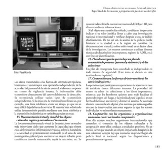 185
Cómo administrar un museo: Manual práctico
Seguridad de los museos y preparación para las catástrofes
recomiendautilizarlanormainternacionaldelObjectIDpara
elintercambiodeinformaciones.
Si el objeto en cuestión fue robado, también es importante
indicar si su valor justifica llevar a cabo una investigación
nacional o internacional y verificar después si esta se realizó
efectivamente. De no ser así, la acción de la policía puede
limitarse a la ciudad o a la región en cuestión. La
documentación textual, y sobre todo visual, es un factor clave
de la investigación. Los museos comienzan a utilizar diversas
técnicas de descripción (micropuntos, registro de ADN, etc.)
confinesdeidentificación.
16.Plandeemergenciaqueincluyeunplande
evacuacióndepersonas(personalyvisitantes) ydelas
colecciones
Un plan de emergencia bien concebido es indispensable en
todo sistema de seguridad. (Este tema se aborda en otra
seccióndeestecapítulo.)
17.Cooperaciónconlasfuerzasdeintervención(olos
serviciosdesocorro)
Las personas que participan en operaciones de socorro en caso
de accidente tienen diferentes intereses. La prioridad del
museo es salvar las colecciones y los datos importantes,
mientras que los bomberos quieren ante todo localizar el
punto de origen del fuego, y la prioridad para la policía en un
hecho delictivo es encontrar y detener al asesino. Se aconseja
discutir con antelación el plan y las normas que serán seguidas
en caso de intervención para estar seguros de que los actores
individualesnoseinterfieranmutuamente.
18. Cooperación con los organismos y organizaciones
nacionaleseinternacionales competentes
Hoy día existen muchos organismos internacionales que
controlan el comercio de los objetos culturales y la
cooperación entre ellos conduce a resultados positivos. No es
menos cierto que cuando un objeto importante desaparece de
una colección siempre hay que contactar en primer lugar a la
policía local o nacional, según las disposiciones y
procedimientosvigentes.
Los datos transmitidos a las fuerzas de intervención (policía,
bomberos...) constituyen una operación independiente de la
actividaddelpersonaldelasaladecontrol;sielmuseonoposee
un centro de vigilancia interna, la información debe
transmitirse directamente del centro del sistema de detección.
Se recomienda utilizar varios tipos de transmisión
independientes. Si la única vía de transmisión utilizada es, por
ejemplo, una línea telefónica, existe un riesgo, ya que no es
muydifícildejarlafueradeservicio.Elmaterialmássofisticado
utiliza la transmisión paralela mediante una línea telefónica y
latransmisióninalámbricaenvariasfrecuenciassecretas.
15.Documentacióntextualyvisualdelosobjetos
culturales,registroyentradaenel inventario
La documentación textual y visual de las colecciones es mucho
más importante dado que aumenta la capacidad que tienen
estas de brindarnos informaciones valiosas sobre la naturaleza
y la sociedad; es prácticamente invaluable en el caso de una
investigación policial para encontrar un objeto robado, pero
también en caso de restauración, copia de una obra, etc. Se
Foto: Pavel Korda
 