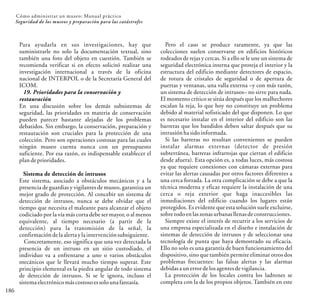 186
Cómo administrar un museo: Manual práctico
Seguridad de los museos y preparación para las catástrofes
Para ayudarla en sus investigaciones, hay que
suministrarle no solo la documentación textual, sino
también una foto del objeto en cuestión. También se
recomienda verificar si en efecto solicitó realizar una
investigación internacional a través de la oficina
nacional de INTERPOL o de la Secretaría General del
ICOM.
19. Prioridades para la conservación y
restauración
En una discusión sobre los demás subsistemas de
seguridad, las prioridades en materia de conservación
pueden parecer bastante alejadas de los problemas
debatidos. Sin embargo, la conservación, preparación y
restauración son cruciales para la protección de una
colección. Pero son operaciones costosas para las cuales
ningún museo cuenta nunca con un presupuesto
suficiente. Por esa razón, es indispensable establecer el
plandeprioridades.
Sistema de detección de intrusos
Este sistema, asociado a obstáculos mecánicos y a la
presencia de guardias y vigilantes de museo, garantiza un
mejor grado de protección. Al concebir un sistema de
detección de intrusos, nunca se debe olvidar que el
tiempo que necesita el maleante para alcanzar el objeto
codiciado por la vía más corta debe ser mayor, o al menos
equivalente, al tiempo necesario (a partir de la
detección) para la transmisión de la señal, la
confirmacióndelaalertaylaintervenciónsubsiguiente.
Concretamente, eso significa que una vez detectada la
presencia de un intruso en un sitio custodiado, el
individuo va a enfrentarse a uno o varios obstáculos
mecánicos que le llevará mucho tiempo superar. Este
principio elemental es la piedra angular de todo sistema
de detección de intrusos. Si se le ignora, incluso el
sistemaelectrónicomáscostosoessolounafantasía.
Pero el caso se produce raramente, ya que las
colecciones suelen conservarse en edificios históricos
rodeados de rejas y cercas. Si a ello se le une un sistema de
seguridad electrónica interna que proteja el interior y la
estructura del edificio mediante detectores de espacio,
de rotura de cristales de seguridad o de apertura de
puertas y ventanas, una valla externa –y con más razón,
un sistema de detección de intrusos– no sirve para nada.
El momento crítico se sitúa después que los malhechores
escalan la reja, lo que hoy no constituye un problema
debido al material sofisticado del que disponen. Lo que
es necesario instalar en el interior del edificio son las
barreras que los bandidos deben saltar después que su
intrusiónhasidoinformada.
Si las barreras no resultan convenientes se pueden
instalar alarmas externas (detector de presión
subterránea, barreras infrarrojas que cierran el edificio
desde afuera). Esta opción es, a todas luces, más costosa
ya que requiere conexiones con cámaras externas para
evitar las alertas causadas por otros factores diferentes a
una cerca forzada. La otra complicación se debe a que la
técnica moderna y eficaz requiere la instalación de una
cerca o reja exterior que haga inaccesibles las
inmediaciones del edificio cuando los lugares están
protegidos. Es evidente que esta solución suele excluirse,
sobre todoen laszonasurbanasllenasdeconstrucciones.
Siempre existe el interés de recurrir a los servicios de
una empresa especializada en el diseño e instalación de
sistemas de detección de intrusos y de seleccionar una
tecnología de punta que haya demostrado su eficacia.
Ello no solo es una garantía de buen funcionamiento del
dispositivo, sino que también permite eliminar otros dos
problemas frecuentes: las falsas alertas y las alarmas
debidasaunerrordelosagentesdevigilancia.
La protección de los locales contra los ladrones se
completa con la de los propios objetos. También en este
 