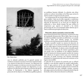 187
Cómo administrar un museo: Manual práctico
Seguridad de los museos y preparación para las catástrofes
Foto: Policía checa
caso la solución preferida por lo general consiste en
combinarunabarreramecánica(vitrinadecristallaminado)
y un sistema de detección de intrusos. Los fabricantes de
vitrinas las equipan con alarmas contra la rotura del cristal o
la apertura, o proponen instalar esos dispositivos. Lo que
importa es la selección de las alarmas en función del tipo de
vitrinas, la iluminación y los objetos expuestos. La
protección de los objetos en las bibliotecas públicas plantea
un problema bastante delicado. La solución más eficaz
consiste en colocar microchips en los libros que activan la
alarmacuandosetraspasalazonadecontrol.
Los componentes de este sistema deben seleccionarse con
gran cuidado. Cada uno de ellos responde a condiciones
determinadasdeutilización.Elloesválidosobretodoparala
selección de detectores en un local que no dispone de
calefacción o, fuera, donde siempre hay que verificar la
temperatura que soporta el material y las demás
precauciones de uso. Se recomienda utilizar alarmas que se
basenendiferentesprincipiosdedetección.
Detecciónyalarmaautomáticacontraincendio
Estossistemasdeprotecciónconstituyen,engeneral,lacima
de la pirámide de protección. Ello se debe a que en caso de
incendio las pérdidas materiales son definitivas, no se puede
recuperar nada, pero además, porque un incendio
constituyeunaseriaamenazaparalasaludylavidahumana.
Resulta razonable instalar un sistema de detección de
incendio junto con un sistema de detección de intrusos ya
que los cables siguen el mismo recorrido, lo que representa
un ahorro. En principio, la alarma contra incendio puede
combinarse con un sistema de extintor automático, pero
esto puede crear un problema en los edificios históricos
donde el sistema de extintores puede interferir de manera
más radical con el aspecto interno que con el sistema de
detección. Se puede encontrar una solución intermedia
instalando los componentes del sistema de extintores en los
lugaresmássensibles.
La selección de la sustancia de extinción que se utilizará
también es una decisión capital; los medios tradicionales,
como el agua, parecen ser los más indicados. De igual
manerasepuederecomendarlautilizacióndeunextintorde
agua pulverizada que tiene múltiples ventajas, consume
pocaaguayprovocaundeteriorocomparativamentebajode
loslocalesydelascoleccionesdurantesuutilización.
 