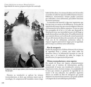 habrá de falsa alerta. Los sistemas de detección de incendio
se instalan en todos los tipos de establecimientos (museos,
bibliotecas, monumentos): siempre pueden conectarse
por ordenador a otros subsistemas, pero deben funcionar
demaneraautónoma.
La naturaleza del material es algo muy importante que
hay que tener en cuenta en las bibliotecas. En las salas de
exposición del museo hay que tratar de adaptar el detector
a la iluminación de los objetos expuestos. Si estos no están
bien protegidos de la luz y si el calor que desprende la
iluminación tiene una intensidad cercana a la del fuego se
puede desencadenar una falsa alerta. El establecimiento de
una conexión directa con la oficina de control aumenta la
eficacia del sistema de detección automática de incendio.
Cada uno de los subsistemas autónomos reduce el
impacto negativo potencial de riesgos para la seguridad,
perolomejorescombinarvariossubsistemas.
Plan de emergencia
El plan de emergencia es el último elemento de un sistema
de seguridad eficaz y exitoso, que reúne todos los
elementos claves y la información necesaria en caso de
alerta, pese a la evaluación de todos los riesgos, la
planificaciónylacapacitacióndelpersonal.
Últimas recomendaciones y otros soportes
He tratado de llenar este espacio comparativamente
limitado con el máximo de informaciones posible,
proponiendo al menos una introducción correcta a la
importancia vital y, al mismo tiempo, a la complejidad de
la tarea que consiste en garantizar la seguridad de un
museo o de una colección. Los apéndices siguientes
ofrecen un modelo de Plan de emergencia que puede
adaptarse a la mayoría de los museos y que puede ayudarle
aencargarsedeesatareadifícilperoprimordial.
188
Cómo administrar un museo: Manual práctico
Seguridad de los museos y preparación para las catástrofes
Prueba de un cañón de agua (extintor contra incendio de agua pulverizada)
Foto del autor
Durante su instalación se aplican las mismas
recomendaciones, es decir, que mientras mayor sean la
tecnología y la competencia del instalador, menos riesgo
 