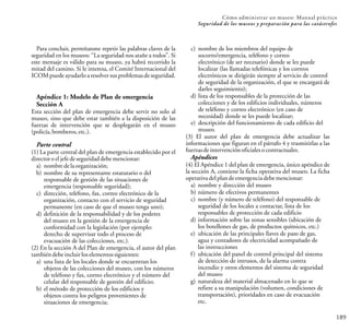 189
Cómo administrar un museo: Manual práctico
Seguridad de los museos y preparación para las catástrofes
Para concluir, permítanme repetir las palabras claves de la
seguridad en los museos: “La seguridad nos atañe a todos”. Si
este mensaje es válido para su museo, ya habrá recorrido la
mitad del camino. Si le interesa, el Comité Internacional del
ICOMpuedeayudarloaresolversusproblemasdeseguridad.
Apéndice 1: Modelo de Plan de emergencia
Sección A
Esta sección del plan de emergencia debe servir no solo al
museo, sino que debe estar también a la disposición de las
fuerzas de intervención que se desplegarán en el museo
(policía,bomberos,etc.).
Parte central
(1) La parte central del plan de emergencia establecido por el
directoroeljefedeseguridaddebemencionar:
a) nombre delaorganización;
b) nombre de su representante estatutario o del
responsable de gestión de las situaciones de
emergencia (responsable seguridad);
c) dirección, teléfono, fax, correo electrónico de la
organización, contacto con el servicio de seguridad
permanente (en caso de que el museo tenga uno);
d) definición de la responsabilidad y de los poderes
del museo en la gestión de la emergencia de
conformidad con la legislación (por ejemplo:
derecho de supervisar todo el proceso de
evacuación de las colecciones, etc.).
(2) En la sección A del Plan de emergencia, el autor del plan
tambiéndebeincluirloselementossiguientes:
a) una lista de los locales donde se encuentran los
objetos de las colecciones del museo, con los números
de teléfono y fax, correo electrónico y el número del
celular del responsable de gestión del edificio;
b) el método de protección de los edificios y
objetos contra los peligros provenientes de
situaciones de emergencia;
c) nombre de los miembros del equipo de
socorro/emergencia, teléfono y correo
electrónico (de ser necesario) donde se les puede
localizar (las llamadas telefónicas y los correos
electrónicos se dirigirán siempre al servicio de control
de seguridad de la organización, el que se encargará de
darles seguimiento);
d) lista de los responsables de la protección de las
colecciones y de los edificios individuales, números
de teléfono y correo electrónico (en caso de
necesidad) donde se les puede localizar;
e) descripción del funcionamiento de cada edificio del
museo.
(3) El autor del plan de emergencia debe actualizar las
informaciones que figuran en el párrafo 4 y trasmitirlas a las
fuerzasdeintervenciónoficialesocontractuales.
Apéndices
(4) El Apéndice 1 del plan de emergencia, único apéndice de
la sección A, contiene la ficha operativa del museo. La ficha
operativadelplandeemergenciadebemencionar:
a) nombre y dirección del museo
b) número de efectivos permanentes
c) nombre (y número de teléfono) del responsable de
seguridad de los locales a contactar, lista de los
responsables de protección de cada edificio
d) información sobre las zonas sensibles (ubicación de
los botellones de gas, de productos químicos, etc.)
e) ubicación de las principales llaves de paso de gas,
agua y contadores de electricidad acompañado de
las instrucciones
f) ubicación del panel de control principal del sistema
de detección de intrusos, de la alarma contra
incendio y otros elementos del sistema de seguridad
del museo
g) naturaleza del material almacenado en lo que se
refiere a su manipulación (volumen, condiciones de
transportación), prioridades en caso de evacuación
etc.
 