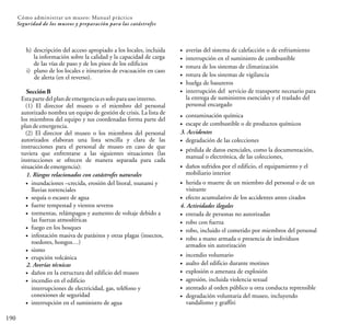 190
Cómo administrar un museo: Manual práctico
Seguridad de los museos y preparación para las catástrofes
h) descripción del acceso apropiado a los locales, incluida
la información sobre la calidad y la capacidad de carga
de las vías de paso y de los pisos de los edificios
i) plano de los locales e itinerarios de evacuación en caso
de alerta (en el reverso).
Sección B
Estapartedelplandeemergenciaessoloparausointerno.
(1) El director del museo o el miembro del personal
autorizado nombra un equipo de gestión de crisis. La lista de
los miembros del equipo y sus coordenadas forma parte del
plandeemergencia.
(2) El director del museo o los miembros del personal
autorizados elaboran una lista sencilla y clara de las
instrucciones para el personal de museo en caso de que
tuviera que enfrentarse a las siguientes situaciones (las
instrucciones se ofrecen de manera separada para cada
situacióndeemergencia):
interrupción en el suministro de agua
inundaciones –crecida, erosión del litoral, tsunami y
lluvias torrenciales
sequía o escasez de agua
fuerte tempestad y vientos severos
tormentas, relámpagos y aumento de voltaje debido a
las fuerzas atmosféricas
fuego en los bosques
infestación masiva de parásitos y otras plagas (insectos,
roedores, hongos…)
sismo
erupción volcánica
2. Averías técnicas
daños en la estructura del edificio del museo
incendio en el edificio
interrupciones de electricidad, gas, teléfono y
conexiones de seguridad
1. Riesgos relacionados con catástrofes naturales
averías del sistema de calefacción o de enfriamiento
interrupción en el suministro de combustible
rotura de los sistemas de climatización
rotura de los sistemas de vigilancia
huelga de basureros
interrupción del servicio de transporte necesario para
la entrega de suministros esenciales y el traslado del
personal encargado
contaminación química
escape de combustible o de productos químicos
3. Accidentes
degradación de las colecciones
pérdida de datos esenciales, como la documentación,
manual o electrónica, de las colecciones,
daños sufridos por el edificio, el equipamiento y el
mobiliario interior
herida o muerte de un miembro del personal o de un
visitante
efecto acumulativo de los accidentes antes citados
4. Actividades ilegales
entrada de personas no autorizadas
robo con fuerza
robo, incluido el cometido por miembros del personal
robo a mano armada o presencia de individuos
armados sin autorización
incendio voluntario
asalto del edificio durante motines
explosión o amenaza de explosión
agresión, incluida violencia sexual
atentado al orden público u otra conducta reprensible
degradación voluntaria del museo, incluyendo
vandalismo y graffiti
 