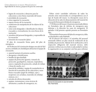 192
Seguridad de los museos y preparación para las catástrofes
Cómo administrar un museo: Manual práctico
Ejercicio de evacuación en caso de incendio
Foto: Pavel Korda
lugares de evacuación y almacenes para las
colecciones y otros bienes materiales del museo
prioridades de evacuación
cómo organizar la evacuación
soporte técnico de la evacuación
condiciones de manipulación de los objetos de las
colecciones
cómo serán designados e identificados los objetos
evacuados y, eventualmente, los otros bienes de la
institución
miembros del personal designados y responsables de
la evacuación
itinerarios de evacuación (plan).
El plan de evacuación forma parte del plan de
emergencia.
(6) El director de la institución designa una sala de fácil
acceso y señalada con claridad para almacenar el equipo de
evacuación.
material sanitario de primeros auxilios
detergentes y desinfectantes
botellas de agua destilada
equipos de protección (guantes, vestuario de
protección, guardapolvos, máscaras, respiradores,
cascos y espejuelos de protección, calzado de trabajo
y botas de caucho, etc.)
material de embalaje y equipo de manipulación en
función de la naturaleza de las colecciones y otros
bienes evacuados (papel de embalaje, cajas y
recipientes con cerradura, materiales de embalaje
estancos, etc.)
artículos de oficina elementales
equipos, instrumentos y otras técnicas de
salvamento y auxilios de emergencia, etc.
Deben existir cantidades suficientes de todos los
artículos antes mencionados en correspondencia con el
tipo de locales del museo. La descripción exacta de la
ubicación de las salas de almacenamiento del material de
evacuaciónformaparte delplandeemergencia.
(7) El director del museo o la persona autorizada elabora
un formulario tipo de informe de emergencia para
informar a la dirección los casos de emergencia. El
apéndice 4 del presente capítulo presenta un formulario
tipo.
El formulario forma parte del plan de emergencia y debe
serdistribuidoacadaempleado.
(8) El director del museo o el miembro del personal
autorizado elabora un plan anual de verificación de las
medidas de prevención. Además de la verificación y de la
inspección obligatoria del material técnico, debe
asimismo verificar una vez al año si cada unidad (o incluso
la organización en su conjunto) está lista para enfrentar
 