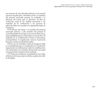 193
Cómo administrar un museo: Manual práctico
Seguridad de los museos y preparación para las catástrofes
una situación de crisis. Para ello utilizará un caso especial
(ejercicio de aplicación). Al finalizar el año, un miembro
del personal autorizado presenta los resultados a la
dirección del museo para su discusión. El plan de
verificación anual de las medidas preventivas y los
resultados de las verificaciones y los ejercicios de
aplicación deben ser anexados con regularidad al plan de
emergencia.
(9) El director del museo o el miembro del personal
autorizado informa a cada miembro del personal el
contenido del plan de emergencia así como las funciones y
responsabilidades que le corresponden en caso de alerta. El
empleado da su confirmación al firmar el documento
correspondiente. La organización conserva el protocolo
hastaqueconcluyasuperíododeempleo.
(10) En caso de necesidad, el plan de emergencia debe
ser actualizado para que se corresponda con el estado de la
organización. Las informaciones sobre las modificaciones
son transmitidas a los miembros del personal cuyo papel
enlagestióndelaemergenciahayacambiado.
(11) El plan de emergencia, acompañado de una orden
del director del museo, quien confirma su aplicación, debe
serdivulgado.
 