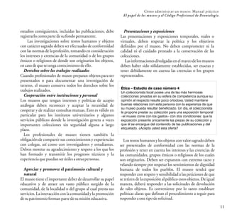 11
estudios consiguientes, incluidas las publicaciones, debe
registrarlocomoparte desufondopermanente.
Las investigaciones sobre restos humanos y objetos
con carácter sagrado deben ser efectuadas de conformidad
con las normas de la profesión, tomando en consideración
los intereses y creencias de la comunidad o de los grupos
étnicos o religiosos de donde son originarios los objetos,
encasodequesetengaconocimientodeello.
Derechos sobre los trabajos realizados
Cuando profesionales de museo preparan objetos para ser
presentados o para documentar una investigación de
terreno, el museo conserva todos los derechos sobre los
trabajosrealizados.
Cooperación entre instituciones y personal
Los museos que tengan intereses y políticas de acopio
análogas deben reconocer y aceptar la necesidad de
cooperar y de realizar consultas mutuas. Esto es válido en
particular para los institutos universitarios y algunos
servicios públicos donde la investigación genera a veces
importantes colecciones sin seguridad alguna a largo
plazo.
Los profesionales de museo tienen también la
obligación de compartir sus conocimientos y experiencias
con colegas, así como con investigadores y estudiantes.
Deben mostrar su agradecimiento y respeto a los que los
han formado y transmitir los progresos técnicos y la
experienciaquepuedanserútilesaotraspersonas.
Apreciar y promover el patrimonio cultural y
natural
El museo tiene el importante deber de desarrollar su papel
educativo y de atraer un vasto público surgido de la
comunidad, de la localidad o del grupo al cual presta sus
servicios. La interacción con la comunidad y la promoción
desupatrimonioformanparte desumisióneducativa.
Cómo administrar un museo: Manual práctico
El papel de los museos y el Código Profesional de Deontología
Presentaciones y exposiciones
Las presentaciones y exposiciones temporales, reales o
virtuales, deben respetar la política y los objetivos
definidos por el museo. No deben comprometer ni la
calidad ni el cuidado prestado a la conservación de las
colecciones.
Las informaciones divulgadas en el marcode los museos
deben haber sido sólidamente establecidas, ser exactas y
tener debidamente en cuenta las creencias o los grupos
representados.
Ética – Estudio de caso número 4
Un coleccionista local posee una de las más hermosas
colecciones privadas en su esfera de competencia aunque su
opinión al respecto resulte poco ortodoxa. Usted mantiene
buenas relaciones con esta persona con la esperanza de que
su museo pueda resultar beneficiado. Un día, el coleccionista
le propone prestar su colección para una exposición temporal
–el museo corre con los gastos– con dos condiciones: que la
exposición presente únicamente las piezas de su colección y
que él se encargue del contenido de las publicaciones y del
etiquetado. ¿Acepta usted esta oferta?
Los restos humanos y los objetos con valor sagrado deben
ser presentados de conformidad con las normas de la
profesión y tener en cuenta los intereses y las creencias de
las comunidades, grupos étnicos o religiosos de los cuales
son originarios. Deben ser expuestos con extremo tacto y
velando siempre por respetar los sentimientos de dignidad
humana de todos los pueblos. El museo tendrá que
responder con respeto y sensibilidad a las peticiones de que
se retiren de la exposición al público estos objetos. De igual
manera, deberá responder a las solicitudes de devolución
de tales objetos. Es conveniente por lo tanto establecer
políticas claras que definan el procedimiento a seguir para
responderaestetipodesolicitud.
 