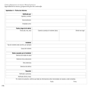 196
Seguridad de los museos y preparación para las catástrofes
Cómo administrar un museo: Manual práctico
Apéndice 4 – Ficha de informe
Notificado por:
Apellido y nombre:
Servicio/división:
Empleado como:
Fecha y lugar de la alerta:
Fecha (día, mes, año) Cuándo se produjo el incidente (de/a) Dónde tuvo lugar
Incidente:
Tipo de incidente (robo sencillo, por ejemplo)
Causa del incidente
Daños causados por el incidente:
Deterioro del estado de salud
Deterioro de las colecciones
Otros deterioros
Deterioro del edificio
Reacción:
Notificado a (persona):
Notificado (fecha y hora):
Por medio de la presente, confirmo que todas las informaciones antes mencionadas son exactas y están completas.
Fecha Firma
 