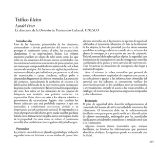 197
Tráfico ilícito
Lyndel Prott
Ex directora de la División de Patrimonio Cultural, UNESCO
Introducción
Uno de las funciones primordiales de los directores,
conservadores y demás profesionales del museo es la de
proteger el patrimonio contra el robo, las excavaciones
clandestinas y las exportaciones ilícitas. Los objetos
expuestos pueden ser objeto de robo tanto como los que
están en los almacenes del museo, menos controlados. Las
excavaciones clandestinas son motivo de preocupación para
unmuseoqueesresponsabledeunaculturadelacualsehan
encontrado vestigios. Así, las zonas sin vigilancia pueden ser
seriamente dañadas por individuos que penetran en el sitio
sin autorización y cavan trincheras, utilizan palos o
desprenden fragmentos de objetos enterrados. La alteración
del contexto, especialmente la confusión de estratos o la
falsificación deliberada de la proveniencia para enmascarar
laspistaspuedecomprometerlainterpretaciónarqueológica
del sitio. Los robos en los almacenes de los equipos de
búsqueda son también una práctica corriente. La
exportación ilícita afecta no sólo a los objetos robados o
provenientes de excavaciones ilegales, sino también los
bienes culturales que está prohibido exportar y que son
sometidos a condiciones restrictivas debido a su
importancia para el patrimonio nacional. El exportador es a
veces el propietario del objeto, pero puede suceder que haya
habido otras transacciones ilegales, como un traspaso ilícito
de la propiedad. En estos casos, se reduce el patrimonio
accesiblealosciudadanoseinvestigadoresdelpaísdeorigen.
Prevención
Lo primero es establecer un plan de seguridad que incluya la
seguridad material (vitrinas u otros medios de protección,
alarmasantirrobo,etc.),lapresenciadeagentesdeseguridad
calificados, el inventario exhaustivo y la lista de la ubicación
de los objetos, la lista de prioridad para las obras maestras
que deban ser salvaguardadas en caso de alerta, así como los
planes de emergencia y evacuación en caso de catástrofe.
Todo el personal debe saber aplicar el plan de seguridad con
losejerciciosdeevacuaciónencasodeemergenciaytenerlas
coordenadas de la policía y otros servicios de intervención.
Con frecuencia las situaciones de emergencia dan lugar a
accionesdesaqueo.
Ante el número de robos cometidos por personal de
museo, voluntarios o empleados de empresas con acceso a
las colecciones o gracias a las informaciones obtenidas del
personal por los ladrones, es conveniente verificar los
antecedentes penales de los candidatos antes de contratarlos
y, eventualmente, impedir el acceso a las zonas sensibles, al
catálogo y al inventario a las personas en puestos temporales
yalosvoluntarios.
Inventario
El plan de seguridad debe describir obligatoriamente el
contenido del museo, de ahí la necesidad de inventariar las
colecciones. El inventario debe ser lo suficientemente
detallado como para que se pueda verificar la identificación
de objetos encontrados, embargados por las autoridades
públicas por considerarlos sospechosos o vendidos en el país
oenelextranjero.
Algunos museos tienen inventarios que, aunque
detallados, no brindan las informaciones que permiten
identificar el objeto. La signatura puede ser arrancada con
facilidad.
 