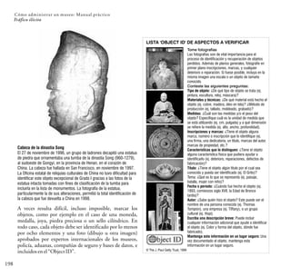 Cómo administrar un museo: Manual práctico
198
Tráfico ilícito
Cabeza de la dinastía Song
El 27 de noviembre de 1996, un grupo de ladrones decapitó una estatua
de piedra que ornamentaba una tumba de la dinastía Song (960-1279),
al sudoeste de Gongyi, en la provincia de Henan, en el corazón de
China. La cabeza fue hallada en San Francisco, en noviembre de 1997.
La Oficina estatal de reliquias culturales de China no tuvo dificultad para
identificar este objeto excepcional de Grado I gracias a las fotos de la
estatua intacta tomadas con fines de clasificación de la tumba para
incluirla en la lista de monumentos. La fotografía de la estatua,
particularmente la de sus alteraciones, permitió la total identificación de
la cabeza que fue devuelta a China en 1998.
A veces resulta difícil, incluso imposible, marcar los
objetos, como por ejemplo en el caso de una moneda,
medalla, joya, piedra preciosa o un sello cilíndrico. En
todo caso, cada objeto debe ser identificado por lo menos
por ocho elementos y una foto (dibujo u otra imagen)
aprobados por expertos internacionales de los museos,
policía, aduanas, compañías de seguro y bases de datos, e
incluidosenel“ObjectID”.
Tome fotografías
Las fotografías son de vital importancia para el
proceso de identificación y recuperación de objetos
perdidos. Además de planos generales, fotografíe en
primer plano inscripciones, marcas, y cualquier
deterioro o reparación. Si fuese posible, incluya en la
misma imagen una escala o un objeto de tamaño
conocido.
Conteste las siguientes preguntas:
Tipo de objeto: ¿De qué tipo de objeto se trata (ej.
pintura, escultura, reloj, máscara)?
Materiales y técnicas: ¿De qué material está hecho el
objeto (ej. cobre, madera, óleo en tela)? ¿Método de
producción (ej. tallado, moldeado, grabado)?
Medidas: ¿Cuál son las medidas y/o el peso del
objeto? Especifique cuál es la unidad de medida que
se está utilizando (ej. cm, pulgada) y a qué dimensión
se refiere la medida (ej. alto, ancho, profundidad).
Inscripciones y marcas: ¿Tiene el objeto alguna
marca, número o inscripción que lo identifique (ej.
una firma, una dedicatoria, un título, marcas del autor,
marcas de propiedad, etc.?
Características que lo distinguen: ¿Tiene el objeto
alguna característica física que pudiera ayudar a
identificarlo (ej. deterioro, reparaciones, defectos de
fabricación)?
Título: ¿Tiene el objeto algún título por el cual sea
conocido y pueda ser identificado (ej. El Grito)?
Tema: ¿Qué es lo que se representa (ej. paisaje,
batalla, mujer con niño)?
Fecha o período: ¿Cuándo fue hecho el objeto (ej.
1893, comienzos siglo XVII, la Edad de Bronce
tardía)?
Autor: ¿Sabe quién hizo el objeto? Este puede ser el
nombre de una persona conocida (ej. Thomas
Tompion), una empresa (ej. Tiffany), o un grupo
cultural (ej. Hopi).
Escriba una descripción breve: Puede incluir
cualquier información adicional que ayude a identificar
el objeto (ej. Color y forma del objeto, dónde fue
fabricado).
Mantenga esta información en un lugar seguro: Una
vez documentado el objeto, mantenga esta
información en un lugar seguro.
© The J. Paul Getty Trust, 1999
LISTA 'OBJECT ID' DE ASPECTOS A VERIFICAR
 