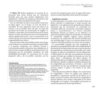 199
Cómo administrar un museo: Manual práctico
Tráfico ilícito
El Object ID facilita igualmente la creación de un
inventario bajo ciertas normas que los voluntarios
formados para esta tarea pueden implementar muy
rápidamente. También hay programas informáticos que
permitenintroducirinmediatamentelosdatos.
Una vez obtenidos los datos, estos pueden conservarse
en lugar seguro –en el museo, en una caja fuerte o
enterrados. Es muy importante tener una copia en el
exterior y, de ser posible, fuera del país. La copia del
inventario del Centro de Conservación de Angkor, en
Camboya, conservada en la Escuela Francesa de Extremo
Oriente, en París, fue el elemento clave en la búsqueda de
objetos robados del Centro y que se encontraron en el
exterior del país. Esta forma de cooperación internacional
oregionalpuedemuyvaliosa.
Hay que tomar todas estas medidas mucho antes de que
surja un drama. Las catástrofes naturales son imprevisibles
y, en general, inesperadas. Los conflictos internos e
internacionales pueden evolucionar muy rápidamente, al
punto de hacer imprescindible la ayuda humanitaria y las
operaciones que las autoridades consideran con toda
probabilidad priorizadas. Es conveniente por lo tanto
prepararlo todo y, de ser posible, entrenarse con los
Familiarización:
Ejercítese con personal de museo, aduana y policía (que deben familiarizarse con la
norma Object ID reconocida a nivel internacional para intercambiar información acerca
de la pérdida de objetos culturales).
Coloque un objeto de museo sobre la mesa y entregue a todos los participantes un
formulario sobre el objeto que deberán completar. Luego lea los formularios en alta voz
y anote las diferencias entre las descripciones de la policía y la aduana en relación con las
de los museos. Asegúrese de que los empleados del museo velen porque los demás
servicios comprendan su vocabulario.
Tenga en cuenta que los términos utilizados por el personal del museo deben ser
comprensibles para los oficiales de policía y aduana de su país
fáciles de traducir a otros idiomas (para las declaraciones internacionales)
comprensibles para personas de otros países que no son expertos en la cultura,
especificidades culturales o artísticas del suyo
servicios de emergencia para evitar el saqueo del museo,
inclusosiresultaimposiblerecibirauxiliodeinmediato.
Legislación nacional
Lo más importante en la lucha contra el tráfico ilícito de
bienes culturales es implementar a escala nacional una
legislación y una reglamentación apropiadas que indiquen
claramente que las excavaciones no autorizadas son
actividades delictivas severamente sancionadas mediante
multa y encarcelamiento. Los bienes culturales
descubiertos durante un registro, en un vehículo o en
poder del sospechoso deben ser confiscados si el individuo
es considerado culpable. Algunos países proceden
actualmente a la confiscación del material utilizado para
esta actividad ilegal, lo que es en extremo disuasivo en el
casodeunvehículoautomotor,unaviónounaexcavadora.
Es recomendable estipular que toda antigüedad no
descubierta es propiedad del Estado. Esta medida facilita la
devoluciónde un objeto desde otropaís ya que los derechos
de propiedad son unánimemente reconocidos, pero todos
los países no aplican esta legislación. Sin esta disposición,
es difícil probar un robo ante una jurisdicción extranjera
cuando el Estado que establece la demanda no tiene los
datos (fotos o descripción) del objeto faltante. Es
indispensable aplicar esta legislación a las antigüedades no
descubiertas e impedir a cualquier ciudadano apropiarsede
las antigüedades que pertenecen al Estado, a partir del
conocimiento de que una jurisdicción extranjera puede
entonces negarse a aplicar a los demás la ley sobre
propiedad.
Otras disposiciones deberían obligar a los comerciantes
de antigüedades a llevar un registro que indicara la
procedencia y pertenencia anterior de los objetos en su
poder, así como el nombre y dirección de los compradores,
quienes deberían estar siempre informados de los datos
consignados en el registro y de posibles restricciones en
materiadeexportación deestetipodebienes.
 