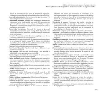 207
Grupo de personalidades que gozan de determinada reputación,
influyentesoconocidas,cuyoapoyopúblicorefuerzalacredibilidad.
Consejo de administración: Dos personas o más que representan a la
direccióngeneraldeunaorganización.
Conservación preventiva: Medidas cuyo propósito es mantener las
colecciones es un estado estable por medio del mantenimiento
preventivo, los estudios de conservación, el control del entorno y de
los parásitos (contrariamente a los procesos de intervención, como la
restauraciónporejemplo).
Conservador-restaurador: Personal de museo o personal
independiente competente que se encarga desde el punto de vista
técnico del examen, la protección, la conservación y la restauración
deunbiencultural.
Consultor: Prestatario de servicios (mediante pago) y poseedor de una
competenciadiferentealadeun“empleado”.
Contexto: Micro y macro-entorno de un descubrimiento arqueológico
y, en particular, la relación espacial de los objetos entre ellos y su
marco físico, lo que puede llevar al establecimiento científico de una
relacióntemporal,enespecialsegúnlosestratos.
Contrato: Conveniojurídicoquecomprometeaunapersona.
Contribución (donación): Transferencia de dinero o de bienes sin que
existaunacontrapartida.
Costo variable: Gasto asociado específicamente a una actividad e
identificableporprograma,proyectooactividad.
Cuenta: Registro individual de cada categoría de activo, pasivo,
equilibriopresupuestario,gastosoingresos.
Cuenta acreedora: Sumas debidas a la organización por concepto de
servicios, donaciones o promesas de donación, subvenciones,
préstamos o adelantos al personal (aún no presentados) debidos pero
aúnnopagados.
Cuenta deudora: Deuda u obligación para con prestatarios de servicios
osuministradores.
Curador: Persona encargada de coordinar y poner en práctica un
proyectodeexposición.
Declaración de misión: Declaración sucinta de la razón de ser del
museo, como puede ser quiénes somos, qué hacemos y porqué lo
hacemos.
Déficit o excedente presupuestario: Diferencia entre los ingresos y
los gastos del presupuesto.
Definición del mercado: Esfuerzos realizados por la organización para
determinar y definir el(los) segmento(s) del mercado a los que deben
servirsusactividades,serviciosoproductos.
Desarrollo organizativo: Análisis de las estructuras formales e
informales del museo para determinar las necesidades y los
problemas y concebir un plan sistemático de integración de cambios
adecuados y factibles en el seno de las estructuras para aumentar la
eficacia de los servicios ofrecidos por el museo o por uno de sus
programas.
Descripción de puestos: Documento que analiza y describe las
funciones de cada puesto de trabajo en el museo, su finalidad, las
condiciones de empleo, las tareas y las responsabilidades principales.
Estos elementos son muy importantes para la contratación de
personalylagestióndiariadelosefectivos.
Destinatario: Grupo al que se dirige una exposición o presentación.
Directrices: Declaración o documento que define las normas a seguir.
Las directrices pueden ser enmendadas por la autoridad competente
en función de la evolución de la situación. No tienen fuerza
obligatoria.
Diseñador de exposición: Persona con una formación especializada
que crea formas y soluciones para una estructura o un espacio de
exposición.Personaqueinventaydiseñaundecorado.
Diseño: Disposición de formas y colores con el fin de realzar o adornar
elespacio.
Documentación: Conjunto de documentos de información en forma
escrita o digital con relación a un objeto o una colección; término
utilizado asimismo para el proceso de creación de registros de cada
objetodeunacolección.
Donación: Suma no gastada pero destinada a ser invertida y cuyas
ganancias contribuyen a financiar las actividades del programa
general o de una esfera especificada por el donante. El monto
principalsemantieneintacto,solosegastanlosingresos.
Empleado: Persona que realizar un trabajo remunerado y cuyas
condiciones de trabajo son establecidas por el empleador. Cualquier
personaquetrabajeparaelmuseoatiempoparcialocompleto.
Especificación de persona: Definida según la descripción del puesto,
permite identificar las calificaciones, competencias y la experiencia
necesariasparaelpuestoenfuncióndelasnormasrequeridas.
Estructura organizativa e infraestructura: Definición de las relaciones,
papeles, responsabilidades y competencias en el seno de una
empresa.
Estudio de los visitantes: Técnicas de estudio de mercado e
investigaciones con el propósito de recopilar información sobre los
visitantes, sus opiniones y su experiencia del museo, sus exposiciones
ysusservicios.
Evaluación: Control o examen del grado de realización de los objetivos
deunprogramaounaorganización.
Cómo administrar un museo: Manual práctico
Breves definiciones de las palabras clave mencionadas en la presente obra
 