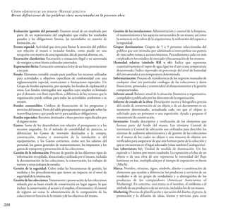 208
Cómo administrar un museo: Manual práctico
Breves definiciones de las palabras clave mencionadas en la presente obra
Evaluación (gestión del personal): Examen anual de un empleado por
parte de un representante del empleador que evalúa los resultados
pasados y las obligaciones futuras, las necesidades en materia de
formación,etc.
Evento especial: Actividad que sirve para llamar la atención del público
con relación al museo o recaudar fondos, como puede ser una
recepciónconmotivodeunaexposición,díadepuertasabiertas,etc.
Excavación clandestina: Excavación o extracción ilegal o no autorizada
devestigiosuotrosbienesculturalesenterrados.
Exportación ilícita: Extracción contraria a la ley de un bien perteneciente
aunpaís.
Fondo: Elemento contable creado para justificar los recursos utilizados
para actividades u objetivos específicos de conformidad con una
reglamentación especial, restricciones o limitaciones especiales. Un
Grupo de fondos representa, por ejemplo, los fondos de explotación y
otros. Los fondos restringidos son aquellos cuyo empleo es limitado
por el donante con fines específicos, a diferencia de los recursos que la
organización puede utilizar para todas las actividades conformes a su
misión.
Fondos consumibles: Créditos de financiación de los programas y
servicios del museo. Parte del saldo presupuestario no gastado sobre las
inmovilizacionesyquepuedeservirparasatisfacerobligaciones.
Fondos especiales: Recursos destinados a fines precisos especificados por
elórganorector.
Gastos: Suma de los desembolsos con relación al presupuesto o a los
recursos asignados. En el método de contabilidad de ejercicio, se
diferencian los Gastos de inversión destinados a la compra,
construcción, mejora o renovación de la instalación o del
equipamiento, y los Gastos corrientes, como son los salarios del
personal, los gastos generales de mantenimiento, los impuestos y los
gastosde transporte y presentacióndelas colecciones.
Gestión de la información: Proceso de gestión de los diferentes tipos de
información recopilada, almacenada y utilizada por el museo, incluida
la documentación de las colecciones, la conservación, los trabajos de
terrenoyotrostrabajosdeestudio.
Gestión de la seguridad: Cubre todas las herramientas de gestión, las
medidas y los procedimientos que tienen un impacto en el nivel de
seguridaddelainstitución.
Gestión de las colecciones: Tratamiento y preservación de las colecciones
velando por su buen estado de conservación en lugar seguro, lo que
incluye la conservación, el acceso y el empleo, el inventario y el control
de registro así como la administración de la composición de las
colecciones en función de lamisióny de los objetivos delmuseo.
Gestión de las instalaciones: Administración y control de la limpieza,
el mantenimiento y los aspectos estructurales de un museo, así como
la asistencia en la esfera de la arquitectura, la utilización del espacio o
laseguridad.
Grupos destinatarios: Grupos de 5 a 9 personas seleccionadas del
público que son invitadas por adelantado a intercambiar sus puntos
de vista sobre temas o acontecimientos. Procedimiento cada vez más
empleadoenlosestudiosdemercadoyfrecuentacióndelosmuseos.
Humedad relativa (símbolo RH o rh): Índice que representa
cuantitativamente el vapor de agua (gas) en el aire a una temperatura
determinada. Índice expresado en porcentaje del nivel de humedad
delairesaturadoaunatemperaturadeterminada.
Informatización: Proceso de transferencia de los registros manuales de
cualquier clase (en particular catálogos de las colecciones y datos
financieros, personales y comerciales) al almacenamiento y la gestión
computarizadas.
Informe anual: Balance anual de la situación financiera u organizativa,
compiladoypublicadoporlosdirectoresdelaorganización.
Informe de estado de la obra: Descripción escrita y fotográfica precisa
del estado de conservación de un objeto o de un documento en un
momento determinado, actualizada cada vez que el objeto es
solicitado para un préstamo o una exposición. Ayuda a preparar el
tratamientodeconservación.
Inventario: Estado descriptivo y verificación de los elementos que
forman parte del fondo del museo. Los términos Control de
inventario y Control de ubicación son utilizados para describir los
sistemas de auditoría administrativa y de gestión de las colecciones
en el marco de los cuales un objeto o una muestra de objetos son
verificados para asegurarse de que aún forman parte de la colección y
queseencuentranenellugaradecuado (véasetambiénCatalogación).
Lux (abreviatura lx): Unidad de medida de iluminación. Un lux
equivale a 1 lumen por metro cuadrado. La exposición a la luz de un
objeto o de una obra de arte representa la intensidad del flujo
luminoso en lux, multiplicada por el tiempo de exposición en horas
(Mlx/h).
Marca: Nombre, término, signo, símbolo, diseño o combinación de
elementos que ayudan a diferenciar los productos y servicios de un
vendedor o de un grupo de vendedores y a distinguirlos de los
productos de los competidores (American Association of
Marketing). En concreto, una marca es el nombre, el emblema o el
símbolodeunproductoodeunservicio,incluidoslosdeunmuseo.
Marketing: Procesode planificación y ejecución del diseño, el precio,la
promoción y la difusión de ideas, bienes y servicios para crear
 