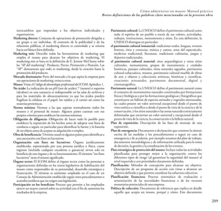 Cómo administrar un museo: Manual práctico
209
Breves definiciones de las palabras clave mencionadas en la presente obra
intercambios que respondan a los objetivos individuales y
organizativos.
Marketing directo: Conjunto de operaciones de promoción dirigidas a
un grupo o un individuo. Al contrario de la publicidad y de las
relaciones públicas, el marketing directo es controlado y se orienta
haciaunblancobiendefinido.
Marketing mix: Describe todas las herramientas de marketing que
emplea el museo para alcanzar los objetivos de marketing. El
marketing mix se basa en la definición de E. Jerome McCharty sobre
las “4P del marketing”: Producto, Precio, Promoción y Posición. Las
“4P” demuestran que todo es marketing, desde la creación hasta la
promocióndelproducto.
Mercado destinatario: Parte del mercado a la que aspira la empresa para
susoperacionesdemarketing,ventauotras.
Museo: VéaseelCódigodedeontologíaprofesionaldelICOM,Apéndice1.
No ácido: La indicación de un pH (test de acidez) 7 (neutro) o superior
(alcalino) en una sustancia es indispensable en las salas de archivos y
para los materiales de almacenamiento ya que los ácidos pueden
fragilizar la celulosa en el papel, los tejidos y el cartón así como las
materiasproteínicas.
Norma mínima: Normas a las que aspiran normalmente todos los
museos y el personal de museo. Algunos países cuentan con sus
propioscriteriosparaestablecerlasnormasmínimas.
Obligación de diligencia: Obligación de hacer todo lo posible para
establecer la exposición de los hechos antes de adoptar una línea de
conducta a seguir, en particular para identificar la fuente y la historia
deunobjetoantesdeaceptarsuadquisiciónoempleo.
Obra debeneficencia: Término usual enalgunos paísesparaidentificar a
unaasociaciónconfinesnolucrativos.
Organización con fines no lucrativos: Órgano jurídicamente
establecido, representado por una persona jurídica o física, cuyos
ingresos (incluido cualquier excedente o ganancia) sirven solo en
beneficio de este órgano y de su funcionamiento. El término “sin fines
lucrativos”tieneelmismosignificado.
Órgano rector: El ICOM define al órgano rector como las personas u
organizaciones definidas en los textos legislativos de habilitación del
museo como responsables de su perennidad, desarrollo estratégico y
financiación. El término es asimismo empleado en el caso de un
Consejo de Administración establecido según otros procedimientos o
acuerdosjurídicosquenoexigenunalegislación.
Participación en los beneficios: Proceso que permite a los empleados
ejercer un mayor control sobre su actividad con el fin de aumentar los
resultadosdelaempresa.
Patrimonio cultural: La UNESCO define el patrimonio cultural como
todo el espíritu de un pueblo a través de sus valores, actividades,
trabajos, instituciones, monumentos y sitios. En esta definición, la
UNESCOdistingueenparticular:
el patrimonio cultural inmaterial: tradiciones orales, lenguas, eventos
festivos, ritos y creencias, música y cantos, artes del espectáculo,
medicina tradicional, literatura, tradiciones culinarias, juegos y
deportes tradicionales.
el patrimonio cultural material: sitos arqueológicos y otros sitios
culturales, monumentos, grupos de monumentos y ciudades
históricas, paisajes culturales, sitios naturales sagrados, patrimonio
cultural subacuático, museos, patrimonio cultural mueble de obras
de arte y objetos y colecciones artísticas, históricas y científicas,
creaciones artesanales, patrimonio documental, digital y
cinematográfico.
Patrimonio natural: La UNESCO define el patrimonio natural como
el conjunto de monumentos naturales constituidos por formaciones
físicas y biológicas y por las formaciones geológicas y fisiográficas que
constituyen un hábitat de especies animales y vegetales amenazadas,
las cuales poseen un valor universal excepcional desde el punto de
vista estético o científico o desde el punto de vista de la ciencia y de la
conservación,y los sitios naturales o las zonasnaturales estrictamente
delimitadas que encierran un valor universal y excepcional desde el
puntodevistadelaciencia,laconservaciónolabelleza natural.
Plan de exposición: Descripción de las fases de montaje de una
exposición.
Plan de emergencia: Documento o declaración que contiene la síntesis
escrita de las medidas y los procedimientos a seguir en caso de
emergencia y de accidente, por ejemplo resumen del plan de trabajo,
documentos metodológicos y de información utilizada para la toma
dedecisión,lagestiónylacoordinacióndeloseventos.
Plan estratégico de protección del museo: Incluye todas las actividades
planificadas para proteger mejor a la organización contra los
diferentes tipos de riesgo (al garantizar la seguridad del museo) al
nivelrequeridoyconprioridadesclaramentedefinidas.
Planificación: Métodos de concepción para alcanzar un objetivo.
Descripción de un programa de acción con vistas a alcanzar un
objetivodefinidoyquepermitecoordinarlosesfuerzoscolectivos.
Planificación financiera: Proceso sistemático de evaluación y
armonización de las necesidades financieras o de los recursos
monetariospotencialesdeunaempresa.
Política de colección: Documento de referencia que explica en detalle
aquello que acopia un museo, porqué y cómo. Este documento
 