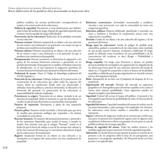 210
Cómo administrar un museo: Manual práctico
Breves definiciones de las palabras clave mencionadas en la presente obra
público establece las normas profesionales correspondientes al
acopioyalaconservacióndelascolecciones.
Políticas de seguridad: Documento u otras declaraciones que definen,
sobre la base del análisis de riesgo, el grado de seguridad requerido para
elmuseo(nivelaceptablederiesgosindividuales).
Preservación (de las colecciones): Reducción de las pérdidas eventuales
enunacolección.
Préstamo entrante: Préstamo temporal de un objeto o de una colección
de otro museo, una institución o un particular a ese museo sin que se
produzcaunatransferenciadepropiedad.
Préstamo saliente: Préstamo temporal de un objeto o de una colección
de ese museo a otro, a una institución o a un particular sin que se
produzcaunatransferenciadepropiedad.
Presupuestación: Proceso consistente en determinar la asignación y los
gastos de los recursos financieros existentes o potenciales en un
período determinado. El presupuesto se establece al finalizar el proceso
de planificación, en el cual representa la asignación prioritaria de
recursosfinancieros limitados para alcanzar los objetivos del museo.
Profesional de museo: Véase el Código de deontología profesional del
ICOM,Apéndice1.
Protección de las colecciones: Enfoque holístico de la preservación y la
conservación de las colecciones que cubre todos los aspectos del
museo, desde las instalaciones donde éstas son almacenadas y
utilizadas, hasta las políticas y prácticas elementales, la educación y la
formación del personal. La preservación de las colecciones es
responsabilidaddetodoslosempleados.
Proveniencia (u origen): Trayectoria de un objeto, incluida la de sus
derechos de propiedad, desde el momento en que fue descubierto (o
creado), lo quepermite determinarsuautenticidad yla propiedad.
Proyecto de exposición: Descripción y plano de una exposición
propuesta.
Proyecto piloto: Proyecto inicial concebido y financiado para que sirva
de modelo para proyectos análogos que respondan a las mismas
necesidadesen otrasesferas.
Recursos humanos: El conjunto del personal permanente y potencial y
de los voluntarios disponibles para ayudar al museo a cumplir su
misión. Este término, más que el antiguo “Personal”, insiste en el
hecho de que la fuerza de trabajo es una de las ventajas más valiosas (y
de las más costosas) del museo que es conveniente administrar al igual
quelascoleccionesylasinstalaciones.
Registro: Aceptación formal de un objeto en una colección y su
inscripción en el registro del museo junto con una transferencia de
propiedad.
Relaciones comunitarias: Actividades encaminadas a establecer
vínculos y una interacción con toda la comunidad así como con
categoríasespecíficas.
Relaciones públicas: Esfuerzo deliberado, planificado y sostenido con
vistas a establecer y fortalecer la comprensión mutua entre una
organizaciónysupúblico.
Retirada: Cesión de un objeto o de una colección del registro y de las
posesionesdelmuseo.
Riesgo (para las colecciones): Grado de peligro de pérdida total,
catastrófica, gradual o acumulativa de las colecciones como resultado
de una acción natural o humana, accidental o deliberada. El riesgo
puede ser definido como el producto de una probabilidad y de las
consecuencias del incidente, es decir Riesgo = Probabilidad x
Consecuencias.
Riesgo aceptable: Un riesgo cuya frecuencia y alcance no pueden
provocar pérdidas de envergadura a la organización (ej. degradación de
un objeto que forma parte de una colección, deterioro del estado de
salud, etc.). El grado de aceptación, es decir el alcance de las pérdidas
aceptables, es definido por la propia organización en virtud de criterios
éticosydelalegislacióndelpaís.
Robo: Apropiación de un bien con el propósito de despojar de él a su
propietario.
Segmentación del mercado: División del mercado en segmentos
geográficos y/o demográficos para determinar aquellos en los cuales el
museo tiene mejores posibilidades. Estos segmentos pueden ser
despuésescogidoscomo destinatarios.
Seguridad: Control del acceso al museo del público, el personal y los
investigadores para limitar las posibilidades de robo y la destrucción de
lascolecciones.
Seguridad del museo: Capacidad inmediata del museo de realizar una de
sus tareas elementales, a saber proteger a los empleados, los visitantes,
las colecciones, otros bienes muebles e inmuebles así como su
reputación.
Seguro: Cobertura de riesgos por medio de un contrato que certifica que
una parte (en general una compañía de seguros, pero en algunos casos
un gobierno) indemniza u ofrece una garantía a la otra parte en caso de
pérdidaresultantedeunriesgo específico.
Sistema de seguridad del museo: Todos los medios técnicos y las
medidasorganizativasparamantenerelniveldeseguridad requerido.
Subvención: (a) Ayuda financiera que permite la puesta en marcha de un
proyecto o de un programa sobre la base de un presupuesto, una
propuesta o un programa aprobados. (b) Donación hecha con fines
precisos onoespecificados.
 