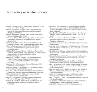 212
Referencias y otras informaciones
Ambrose,T. & Paine, C., 1993. Museum Basics. (London: ICOM in
conjunction with Routledge).
American Association of Museums, 1984. Caring for Collections:
Strategies for Conservation, Maintenance, and Documentation.
(Washington DC: AAM).
American Association of Museums, 2001. MuseumVisitor Services
Manual. (Washington DC: AAM).
Anderson, G. (Editor), 2004. Reinventing the Museum: Historical &
Contemporary Perspectives on the Paradigm Shift. (California:
AltaMira Press).
Appelbaum, B., 1991. Guide to the Environmental Protection of
Collections. (Madison, Conn.: South View Press). (Out of print).
Ashby, H., McKenna, G. and Stiff, M., 2001. SPECTRUM
knowledge: standards for cultural information management.
(Cambridge: mda.).
ASHRAE, 2003. Museums Libraries and Archives: Chapter A21 in
ASHRAE, 2003. Handbook, HVAC Applications. SI Edition. Atlanta:
American Society of Heating Refrigerating and Air-
Conditioning Engineers).
Askerud, P. & Clement, E. (Editors), 1997. Preventing the Illicit
Traffic in Cultural Property. A Resource Handbook for the
Implementation of the1970 UNESCO Convention. (Paris:
UNESCO).
Bachmann, K., 1992. Conservation Concerns. (Washington D.C.:
Smithsonian Institution Press).
Bahgli, S-A., Boylan, P.J. & Herreman, Y., 1998. History of ICOM
(1946-1996). (Paris: ICOM) (Out of print).
Bauer, D. G., 1995. The “HowTo” Grants Manual, (Third Edition),
(Phoenix, AZ: American Council on Education and Oryx Press).
Belcher, M., (Editor), 1991. Exhibitions in Museums (1991)
(Leicester: Leicester University Press).
Blazek, J., 1996. Financial Planning for Nonprofit Organizations.
(New York and Singapore: John Wiley & Sons, Inc.).
Brodie, N. &Tubb, K.W., 2002. (Editors) Illicit Antiquities.The
theft of culture and the extinction of archaeology. (London:
Routledge).
Brokerhof, A. 2002. Solarisation: A cheap but effective method to
th
disinfest museum objects pp. 15 – 20 in ICOM-CC, 2002. 13
Triennial Meeting Rio de Janeiro, 22-27 September 2002. (London:
James and James).
Brüninghaus-Knubel, C., 1993. Museum educator: the audience's
advocate. Museum International (Paris: UNESCO) no. 180, pp.
13–17.
Buck, R.A. and Gilmore, J. A., (Editors.), 1998. The new museum
th
registration methods. (4 edition) (Washington DC: American
Association of Museums).
Burcaw, E.G. Introduction to MuseumWork. (Third Edition) (London:
Altamira Press).
Burke, R. & Liston D., (Editors), 1992. Museum Security & Protection:
A Handbook for Cultural Institutions. (London: ICOM in association
with Routledge).
CIE, 2004. Control of Damage to Museum Objects by Optical Radiation
Publication. CIE 157:2004. (Vienna: International Commission on
Illumination).
Collins, Z.W., (Editor.), 1981. Museums Adults and the Humanities. A
Guide for Educational Planning. (Washington DC: American
Association of Museums).
Davies, S., 1996. MGC Guidelines for Good Practice: Producing a
Forward Plan. (London: Museums & Galleries Commission).
Dodd, J. & Sandell, R., 1998. Building Bridges: Guidance for museums
and galleries on developing new audiences. (London: Museums and
Galleries Commission).
Dorge, V. & Jones, S., 1999. Building an Emergency Plan. A Guide for
Museums and Other Cultural Institutions. (Los Angeles: Getty
Conservation Institute).
Durbin, G., 1996. Developing Museum Exhibitions for Lifelong
Learning. (London: Museums & Galleries Commission).
Edson, G. & Dean, D., 1994. The Handbook for Museums. (London &
New York: Routledge).
Fahy, A. (Editor), 1995. Collections Management: Leicester Readers in
Museum Studies. (London & New York: Routledge).
Faulk, H.F. & Durkin, L.D., 1992. The Museums Experience
 