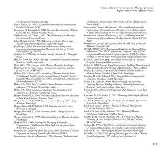 213
Cómo administrar un museo: Manual práctico
Referencias y otras informaciones
(Washington: Whalesback Books).
García Blanco, Á., 1999. La Exposición como medio de comunicación
(Madrid: Ediciones Akal).
Genoways, H. & Ireland, L., 2003. Museum Administration, (Walnut
Creek, NY and Oxford: AltaMira Press).
Giebenhausen, M. (Editor), 2003. The Architecture of the Museum.
(Manchester: University Press).
Giles, H. (and others), 1998. Welcoming our visitors: How to plan
successful special events. (London: English Heritage).
Goulding C., 2000.The museum environment and the visitor
experience. European Journal of Marketing, vol. 34, no. 34, (16
March 2000), pp. 261-278.
Graham, C., 1992. Keep the Money Coming. (Sarasota, FL: Pineapple
Press).
Hall, M., 1988. On Display. A Design Grammar for Museum Exhibitions
(London: Lund Humphries).
Hein, G.E., 1998. Learning in the Museum. (London: Routledge).
Herreman, Y., (in press). Museos. Introducción a su teoría y práctica.
(Mexico City: INAH/SEP).
Hilbert, G.S. (Editor), 2000. Vocabulary of Museum SecurityTerms
(Multilingual: English, French, German, Spanish, Italian). (Berlin,
Staatliche Museen zu Berlin for ICOM International Committee for
Museum Security – ICMS).
Holm, S.A., 1998. Facts & Artifacts: How to document a museum
nd
collection. (2 Edition). (Cambridge: mda).
Holm, S.A., 2002. Cataloguing made easy: how to catalogue your
nd
collections. (2 Edition). (Cambridge: mda).
Hooper-Greenhill, E., 1991. Museum and Gallery Education. (Leicester
& New York: Leicester University Press).
Hooper-Greenhill, E., 1992. Museums and the Shaping of Knowledge.
(London: Routledge).
Hooper-Greenhill, E. (Editor), 1994. Museums and theirVisitor,
(London: Routledge).
Hooper-Greenhill, E., 1995. Museums, Media, Message. (London:
Routledge).
Hooper-Greenhill, E., 1999. Educational Role of the Museum. (London:
Routledge).
Hopkins, B. R., 2001. Starting and Managing A Nonprofit
Organization. (Third Edition). (New York and Singapore: John
Wiley & Sons, Inc.).
International Committee of the Red Cross, 2002. Protection of Cultural
Property in the Event of Armed Conflict (Geneva: ICRC).
International Council of Museums, 1994. Museums, Civilization and
Development: Amman, April 1994. (Paris: ICOM) (Arabic edition
also available).
International Council of Museums, 1996. Handbook of standards.
Documenting African collections. (English-French edition.) (Paris:
ICOM). (Also available on-line at: http://icom.museum/afridoc/).
International Council of Museums, 1997. Handbook of standards.
Documenting African collections. (Arabic edition). (Tunis: ICOM-
Arab).
International Council of Museums, 2004. ICOM Code of Ethics for
Museums. (Paris, ICOM).
ICOM-CIDOC, 1995. International Guidelines for Museum Object
Information:The CIDOC Information Categories. (Paris: ICOM
International Committee for Documentation - CIDOC). (Also
available on-line at: http://www.cidoc.icom.org/guide/guide.htm).
nd
Keene, S., 2002. Managing Conservation in Museums (2 Edition).
(London: Butterworth-Heinemann).
Keller, K., 2003. Strategic Brand Management: Building, Measuring, and
Managing Brand Equity. (Upper Saddle River, N.J.: Prentice Hall).
Knell, S.J., (Editor), 1994. Care of Collections: Leicester Readers in
Museum Studies. (London & New York: Routledge).
Kingsley, H. et al., (Editors), 2001. Integrated Pest Management for
Collections. (London: English Heritage).
Kotler, P. & Kotler, N., 1998. Museum Strategy and Marketing.
Designing Missions, Building Audiences, Generating Revenue and
Resources. (San Francisco: Jossey-Bass Inc.).
Kotler, P., 2003. Marketing Management. (San Francisco: Jossey-Bass
Inc.).
Lancaster, G. & Reynolds, P., 2002. Marketing Made Simple. (Oxford:
Elsevier Science).
Lauffer, A., 1984. Strategic Marketing for Not-for-Profit Organizations.
(New York: Macmillan).
Lord, B. & Lord, G.D. 1997. Manual of Museum Management.
(London: Stationary Office).
Lord, B. & Lord, G.D., (Editors), 2001. Manual of Museum
Exhibitions. (California: AltaMira Press).
Lord,G. D. & Lord, B., (Editors), 2001. The Manual of Museum
Planning. (Second Edition) (Walnut Creek, NY and Oxford:
AltaMira Press).
Malaro, M., 1998. A Legal Primer on Managing Museum Collections.
nd
(2 edition) (Washington D.C.: Smithsonian Institution Press).
McLean, F., 1997. Marketing the Museum. (London: Routledge).
Michalski, S., 1997.The Lighting Decision. pp. 97 – 104 in Ottawa
Textile Symposium, 1997. Fabric of an Exhibition: An
 
