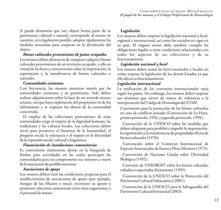 Si puede demostrar que este objeto forma parte de su
patrimonio cultural o natural, corresponde al museo en
cuestión, si es legalmente posible, adoptar rápidamente las
medidas necesarias para cooperar en la devolución del
objeto.
Bienes culturales provenientes de países ocupados
Los museos deben abstenerse de comprar o adquirir bienes
culturales provenientes de un territorio ocupado, y ello en
virtud de las leyes y convenciones sobre la importación, la
exportación y la transferencia de bienes culturales o
naturales.
Comunidades existentes
Con frecuencia, los museos muestran interés por las
comunidades existentes y su patrimonio. Solo deben
realizar adquisiciones sobre la base de un acuerdo mutuo
sensato, sin que haya explotación del propietario ni de los
informantes y se respeten los deseos de la comunidad
concernida.
El empleo de las colecciones provenientes de estas
comunidades exige el respeto de la dignidad humana, las
tradiciones y las culturas locales. Las colecciones deben
servir para promover el bienestar de la humanidad, el
progreso social, la tolerancia y el respeto en la diversidad
delaexpresiónsocial,culturalylingüística.
Financiación de instalaciones comunitarias
Es conveniente mantenerse alertas en la búsqueda de
fondos para actividades en las cuales participen las
comunidades para no comprometer sus intereses a través
delaasociacióndeposiblesmecenas.
Asociaciones de apoyo
Los museos deben crear las condiciones propicias para el
establecimiento de asociaciones de apoyo (por ejemplo,
Amigos de los Museos y otras), reconocer su aporte y
promover relaciones armoniosas entre estos organismos y
elpersonaldemuseo.
13
Cómo administrar un museo: Manual práctico
El papel de los museos y el Código Profesional de Deontología
Legislación
Los museos deben respetar la legislación nacional o local,
regional e internacional, así como los tratados en vigor en
su país. El órgano rector debe también cumplir las
obligaciones legales u otras condiciones relacionadas con
todos los aspectos de sus colecciones y de su
funcionamiento.
Legislación nacional y local
Los museos deben acatar las leyes nacionales y locales así
como respetar la legislación de los demás Estados ya que
elloafectasufuncionamiento.
Legislación internacional
La ratificación de los convenios internacionales varía
según los países. Sin embargo, los museos deben respetar
sus términos que sirven de marco de referencia a la
interpretacióndelCódigodeDeontologíadelICOM:
Convención para la protección de los bienes culturales
en caso de conflicto armado (Convención de La Haya,
primerprotocolo,1954,ysegundoprotocolo,1999);
Convención de la UNESCO sobre las medidas que
deben adoptarse para prohibir e impedir la importación,
la exportación y la transferencia de propiedades ilícita de
bienesculturales(1970);
Convención sobre el Comercio Internacional de
EspeciesAmenazadasdeFaunay FloraSilvestres(1973);
Convención de Naciones Unidas sobre Diversidad
Biológica(1992);
Convenio de UNIDROIT sobre los bienes culturales
robadosoexportados ilícitamente(1995);
Convención de la UNESCO sobre la Protección del
PatrimonioCulturalSubacuático(2001);
Convención de la UNESCO para la Salvaguardia del
PatrimonioCulturalInmaterial(2003).
 