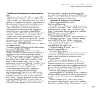 215
Cómo administrar un museo: Manual práctico
Referencias y otras informaciones
Sitios Internet, informaciones prácticas y consejos (por
tema)
Organizaciones internacionales e informaciones generales
Organización de las Naciones Unidas para la Educación, la
Ciencia y la Cultura (UNESCO): Página de inicio del Sector de
la Cultura: http://www.unesco.org/culture/ cuyo índice remite a
miles de fuentes de información sobre las actividades de este
sector correspondiente a los programas culturales de la
UNESCO: Patrimonio mundial, Patrimonio material,
Patrimonio inmaterial, Diversidad cultural, Instrumentos
normativos (tratados y otras medidas jurídicas), Diálogo
intercultural, Cultura y Desarrollo, Industrias culturales, Arte y
Creatividad, Derechos de autor, Museos, Turismo cultural.
Consejo Internacional de Museos (ICOM): Sitio muy
completo que ofrece múltiples fuentes de referencia y vínculos
con más de treinta comités internacionales y organizaciones
afiliadas al ICOM. http://icom.museum/
Consejo Internacional de Monumentos y Sitios (ICOMOS):
http://www.icomos.org/
Comité Internacional del Escudo Azul (ICBS)/International
Committee of the Blue Shield (ICBS)/:
http://www.ifla.org/blueshield. El ICBS fue creado para
proteger el patrimonio cultural amenazado por iniciativa de las
cuatro organizaciones no gubernamentales vinculadas a la
UNESCO que representan a los profesionales en activo en la
esfera de los archivos (CIA), de las bibliotecas (IFLA), de los
monumentos y sitios (ICOMOS) y de los museos (ICOM).
Trabaja en estrecho contacto con la UNESCO y otros
organismos y es reconocido por el Segundo Protocolo (1999) de
la Convención de La Haya de 1954 para la Protección de los
Bienes Culturales en Caso de Conflicto Armado
Centro Internacional de Estudios de Conservación y
Restauración de los Bienes Culturales (ICCROM):
http://www.iccrom.org/. Organización intergubernamental
fundada en Roma en 1959 con el mandato internacional de
promover la conservación de todos los tipos de patrimonio
cultural mueble e inmueble. Agrupa en la actualidad a más de
un centenar de Estados Miembros. Su meta es mejorar la
calidad de las prácticas de conservación y contribuir a la toma
de conciencia sobre la importancia de la conservación del
patrimonio cultural. Su sitio, rico en informaciones, ofrece
acceso a la biblioteca y a las bases de datos del ICCROM sobre
la oferta de cursos de formación en la esfera de la conservación,
los informes de expertos y otras publicaciones.
Consejos sobre los inventarios y la documentación
Dublin Core Metadata Initiative (2004):
http://www.dublincore.org/
Consejo Internacional de Museos. Comité Internacional para
la Documentación (CIDOC) (1993). Un objet arrive au musée :
Enregistrement étape par étape. CIDOC Fact Sheet 1, inglés,
francés y otras versiones. Grupo de trabajo de los servicios del
CIDOC. Consejo Internacional de Museos.
http://www.cidoc.icom.org/fact1.htm
Consejo Internacional de Museos. Comité Internacional para
la Documentación (CIDOC) (1994). Étiquetage et marquage
des objets. CIDOC Fact Sheet 2. Inglés, francés y otras
versiones. Grupo de trabajo de los servicios del CIDOC.
Consejo Internacional de Museos.
http://www.cidoc.icom.org/fact2.htm
Consejo Internacional de Museos. Object ID.
http://icom.museum/object-id
Preservación de las colecciones
Base de datos bibliográficos de la red de información sobre la
conservación. Sitio muy completo sobre la conservación, la
preservación y la restauración del patrimonio cultural.
http://www.bcin.ca
CoOL: Conservation Online. Este proyecto del
Departamento de conservación de bibliotecas de la Stanford
University se presenta como una biblioteca de información
sobre la conservación que interesará a todos los especialistas de
la conservación de materiales de archivo, bibliotecas y museos.
Vínculos con muchos otros sitios sobre el tema de la
conservación. http://palimpsest.stanford.edu
Instituto Canadiense de Conservación. Acceso al catálogo de
la biblioteca del Instituto, boletín de solicitud de publicaciones
y vínculos con otros sitios de conservación. http://www.cci-
icc.gc.ca
Centro de Conservación de Québec, Canadá. Nueva y
excelente base de datos electrónica que describe los empleos y
fuentes de los materiales utilizados en las exposiciones y para el
 
