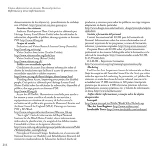 216
Cómo administrar un museo: Manual práctico
Referencias y otras informaciones
almacenamiento de los objetos (ej., procedimiento de embalaje
con el Mylar). http://preservart.ccq.mcc.gouv.qc.ca
Servicios a los visitantes
Audience Development Plans. Guía práctica elaborada por
Heritage Lottery Fund (Reino Unido) sobre las solicitudes de
subvención, disponible al público; descarga gratuita en formato
PDF. http://www.hlf.org.uk
Grupos de estudio
Evaluation and Visitor Research Interest Group (Australia).
http://amol.org.au/evrsig/
Visitor Studies Association (Estados Unidos).
http://www.visitorstudies.org/links.htm
Visitor Studies Group (Reino Unido).
http://www.visitors.org.uk/
Público con necesidades especiales
Condiciones de acceso: Para obtener información sobre el
diseño de instalaciones que facilitan el acceso de personas con
necesidades especiales o adultos mayores.
http://www.cae.org.uk/sheets/designs_sheets/ramps.html
Thinking about Access, Improving your project for disabled
people. Guía práctica elaborada por Heritage Lottery Fund
(Reino Unido) sobre las solicitudes de subvención, disponible al
público; descarga gratuita en formato PDF.
http://www.hlf.org.uk
Access for All Toolkit. Herramienta concebida para ayudar a
los museos y otros a verificar el estado de sus servicios y
equipamiento en términos de acceso y de lucha contra la
exclusión social: publicación gratuita de Museums Libraries and
Archives Council for England (MLA). Descarga en formato
PDF y MS Word.
http://www.mla.gov.uk/action/learnacc/00access_04.asp
“See it right”. Guía de información del Royal National
Institute for the Blind (Reino Unido): ofrece informaciones
útiles sobre la planificación y la acogida de los débiles visuales.
Consultable en línea en la siguiente dirección:
http://www.rnib.org.uk/xpedio/groups/public/documents/Publi
cWebsite/public_seeitright.hcsp
Principles of Universal Design. Realizado con el concurso del
National Institute on Disability and Rehabilitation Research del
ministerio estadounidense de Educación; facilita el diseño de
productos y entornos para todos los públicos; no exige ninguna
adaptación ni diseño particular.
http://www.design.ncsu.edu/cud/univ_design/principles/udprin
ciples.htm
Gestión y formación del personal
Comité Internacional del ICOM para la Formación de
Personal. Informaciones sobre los temas relacionados con el
personal, repertorio de los programas y cursos de formación,
informes y ponencias originales. http://ictop.icom.museum/
Programa Marco del ICOM sobre el perfeccionamiento
profesional en los museos: bibliografía sobre la formación en la
esfera de la museología. http://museumstudies.si.edu/ICOM-
ICTOP/index.htm
ICCROM – Repertorio Formación.
http://www.iccrom.org/eng/training/opportunities.php
Marketing
Fuel For the Arts. Importante fuente de información en línea
(bajo los auspicios del Australia Council for the Arts) que cubre
todos los aspectos del marketing, la promoción y el público /los
visitantes en todas las esferas del sector cultural; cuenta en la
actualidad con 15 000 miembros en 128 países. Inscripción
gratuita que da acceso a 2 000 referencias prácticas: informes,
publicaciones, consejos prácticos, etc. y boletín de información
en línea. http://www.fuel4arts.com/
Tráfico ilícito: informaciones y consejos sobre los objetos
desaparecidos
Interpol:
http://www.interpol.int/Public/WorkOfArt/Default.asp
The Art Loss Register: http://www.artloss.com/
Invaluable Trace: http://www.invaluable.com/stolenart/
 