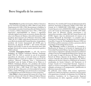 217
Breve biografía de los autores
Patrick Boylan fue profesor de Gestión y Política Cultural en
la City University of London de 1990 a 2004 así como jefe de
Departamento de 1990 a 1996. Recientemente, al jubilarse, la
Universidadle concedió el título honorífico de ProfesorEmérito
en Gestión y Política Patrimonial. Entre 1964 y 1990 ocupó
importantes responsabilidades en museos y organismos
culturales ingleses entre las que se encuentra, durante dieciocho
años, la de Director de Museos y Artes del Leicestershire. Fue
presidente del Centenario de la Museums Association 1988-
1990 y, de 1977 a 2004, realizó diversas funciones en el ICOM,
entre ellas la de miembro del Consejo Ejecutivo, vicepresidente,
presidente del Comité Internacional del ICOM para la
Formación de Personal (ICTOP) y del Comité Nacional
Británico del ICOM. Es autor de unas doscientas obras sobre
geología, historia de las ciencias, museos, patrimonio, gestión y
políticacultural.
Cornelia Brüninghaus-Knubel es jefa del Servicio
Pedagógico del Wilhelm Lehmbruck Museum, Duisburgo,
desde 1985. En 1969 se convirtió en una de las primeras
especialistas de educación a través del museo en Alemania,
fundamentalmente a partir de su trabajo en los museos de arte
moderno (Museum Folkwang Essen y Kunstmuseum
Düsseldorf) antes de fundar el Museo de los Niños en el
Wilhelm Lehmbruck Museum. Fue presidenta del Comité
Internacional del ICOM para la Educación y la Acción Cultural
(CECA) de 1983 a 1989. Desde 1975 hasta 1982 enseñó
Historia del Arte y Educación en la Universidad de Essen y de
Gießen, y desde 1989 dirige cursos de formación en museología
yenpedagogíaparaelGoetheInstituteenvarioscontinentes.
Gary Edson es director general del museo de la Texas Tech
University, director del Center for Advanced Study of Museum
Science and Heritage Management y profesor de Ciencias
Museísticas. Fue miembro del Consejo de Administración de la
American Association of Museums (AAM) (1992-1994), del
Consejo de la AAM/ICOM (1994-2000) y miembro del
Comité Ejecutivo de la AAM/ICOM (1997-2000). Miembro
activo del Comité de Deontología del ICOM (1997-2004),
formó parte de diferentes consejos universitarios y de
instituciones asociadas, y desde 2001 del Consejo Ejecutivo del
ICOM. Imparte clases de administración de museos en la
Academia Reinwardt de Ámsterdam y es consultor ante el
Comité para el Desarrollo de los Museos de la Universidad de
Costa Rica. Coautor de The Handbook for Museums (1994) con
David Dean, publicó numerosos artículos y ponencias sobre la
museologíayladeontologíadelosmuseos.
Yani Herreman coordina el doctorado en Concepción y
Planificación de Museos en la Escuela de Arquitectura de la
Universidad Nacional de México. Sus altas responsabilidades en
varios museos y organismos culturales mejicanos la condujeron
a dirigir el Servicio de Expografía del Museo de las Culturas, tras
lo cual ocupó el cargo de directora del Museo de Historia
Natural de México, directora de los Museos, Bibliotecas y
Centros Culturales del Gobierno Metropolitano de México,
subdirectora de Acción Cultural en el Ministerio de Finanzas y
coordinadora de Acción Cultural y del Patrimonio en el
Campus Iztacala de la Universidad Nacional. Arquitecta y
experta en técnicas museográficas, ha diseñado exposiciones y
trabajado activamente en la programación y planificación en
diferentesmuseosdelmundo.
Ha publicado varios trabajos sobre museos, exposiciones,
arquitectura, diseño de programas y relaciones entre los museos
y las exposiciones, el turismo y el urbanismo. En el ICOM, fue
presidenta fundadora de la Organización Regional
Latinoamericana de dicho organismo, presidió el Comité
 