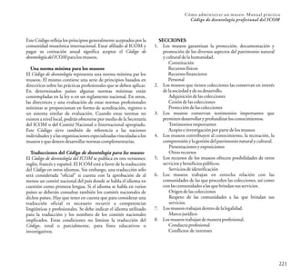 221
Cómo administrar un museo: Manual práctico
Código de deontología profesional del ICOM
Este Código refleja los principios generalmente aceptados por la
comunidad museística internacional. Estar afiliado al ICOM y
pagar su cotización anual significa aceptar el Código de
deontologíadelICOMparalosmuseos.
Una norma mínima para los museos
El Código de deontología representa una norma mínima par los
museos. El mismo contiene una serie de principios basados en
directrices sobre las prácticas profesionales que se deben aplicar.
En determinados países algunas normas mínimas están
contempladas en la ley o en un reglamento nacional. En otros,
las directrices y una evaluación de estas normas profesionales
mínimas se proporcionan en forma de acreditación, registro o
un sistema similar de evaluación. Cuando estas normas no
existen a nivel local, podrán obtenerse por medio de la Secretaría
del ICOM o del Comité Nacional o Internacional apropiado.
Este Código sirve también de referencia a las naciones
individuales y a las organizaciones especializadas vinculadas a los
museosyquedeseendesarrollarnormascomplementarias.
Traducciones del Código de deontología para los museos
El Código de deontología del ICOM se publica en tres versiones:
inglés, francés y español. El ICOM está a favor de la traducción
del Código en otros idiomas. Sin embargo, una traducción sólo
será considerada “oficial” si cuenta con la aprobación de al
menos un comité nacional del país donde se habla el idioma en
cuestión como primera lengua. Si el idioma se habla en varios
países se deberán consultar también los comités nacionales de
dichos países. Hay que tener en cuenta que para considerar una
traducción oficial es necesario recurrir a competencias
lingüísticas y profesionales. Se debe indicar el idioma utilizado
para la traducción y los nombres de los comités nacionales
implicados. Estas condiciones no limitan la traducción del
Código, total o parcialmente, para fines educativos o
investigativos.
SECCIONES
1. Los museos garantizan la protección, documentación y
promoción de los diversos aspectos del patrimonio natural
yculturaldelahumanidad.
Constitución
Recursosfísicos
Recursosfinancieros
Personal
2. Los museos que tienen colecciones las conservan en interés
delasociedadydesudesarrollo.
Adquisicióndelascolecciones
Cesióndelascolecciones
Proteccióndelascolecciones
3. Los museos conservan testimonios importantes que
permitendesarrollaryprofundizarlosconocimientos.
Testimoniosimportantes
Acopioeinvestigaciónporparte delosmuseos
4. Los museos contribuyen al conocimiento, la recreación, la
comprensiónylagestióndelpatrimonionaturalycultural.
Presentacionesyexposiciones
Otrosrecursos
5. Los recursos de los museos ofrecen posibilidades de otros
serviciosybeneficiospúblicos.
Serviciosdeidentificación
6. Los museos trabajan en estrecha relación con las
comunidades de las que proceden las colecciones, así como
conlascomunidadesalasquebrindansusservicios.
Origendelascolecciones
Respeto de las comunidades a las que brindan sus
servicios
7. Losmuseostrabajandentrodelalegalidad.
Marcojurídico
8. Losmuseostrabajandemaneraprofesional.
Conductaprofesional
Conflictos de intereses
 