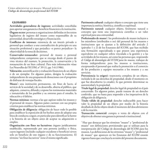 GLOSARIO
Actividades generadoras de ingresos: actividades concebidas
paraaportar unagananciaobeneficiofinancieroalainstitución.
Órgano rector: personas u organizaciones definidas en los textos
legislativos de registro del museo como responsables de su
perennidad,desarrolloestratégicoyfinanciación.
Conflictos de intereses: existencia de un interés privado o
personal que conduce a una contradicción de principio en una
situación profesional y que perjudica –o parece perjudicar– la
objetividaddelatomadedecisiones.
Conservador-restaurador: personal de museo o personal
independiente competente que se encarga desde el punto de
vista técnico del examen, la protección, la conservación y la
restauración de un bien cultural. Para más información véase
LesNouvellesdel'ICOM,n°39(1),pp.5-6(1986).
Valoración: autentificación y evaluación financiera de un objeto
o de un ejemplar. En algunos países, designa la evaluación
independiente de una propuesta de donaciones con el propósito
dedisfrutar deventajasfiscales.
1
Museo : una institución permanente, sin fines de lucro, al
servicio de la sociedad y de su desarrollo, abierta al público, que
adquiere, conserva, difunde y expone los testimonios materiales
e inmateriales de los pueblos y su entorno para el estudio, la
educaciónyeldeleite.
Normas mínimas: normas a las que aspiran todos los museos y
el personal de museo. Algunos países cuentan con sus propios
criteriosparaestablecerlasnormasmínimas.
Obligación de diligencia: obligación de hacer todo lo posible
para establecer la exposición de los hechos antes de adoptar una
línea de conducta a seguir, en particular para identificar la fuente
y la historia de un objeto antes de aceptar su adquisición o
empleo.
Organización con fines no lucrativos: órgano jurídicamente
establecido, representado por una persona jurídica o física,
cuyos ingresos (incluido cualquier excedente o beneficio) sirven
solo en beneficio de este órgano y de su funcionamiento. El
término“sinfineslucrativos”tieneelmismosignificado.
222
Cómo administrar un museo: Manual práctico
Código de deontología profesional del ICOM
Patrimonio cultural: cualquier objeto o concepto que tiene una
importancia estética,histórica,científicaoespiritual.
Patrimonio natural: cualquier objeto, fenómeno natural o
concepto que tiene una importancia científica o un valor
espiritualparaunacomunidad.
1
Profesionales de museo : los profesionales de museo incluyen a
los miembros (retribuidos o no) del personal de los museos e
instituciones que se ajustan a la definición del artículo 2
(párrafos 1 y 2) de los Estatutos del ICOM, que han recibido
una formación especializada o que poseen una experiencia
equivalente en cualquier esfera vinculada a la gestión y a las
actividades de los museos, así como las personas que, respetando
el Código de deontología del ICOM para los museos, trabajan de
forma independiente para los museos o instituciones,
exceptuando el personal que realiza la promoción o el comercio
de los productos y equipos necesarios a los museos y a sus
servicios.
Proveniencia (u origen): trayectoria completa de un objeto,
incluida la de sus derechos de propiedad, desde el momento en
que fue descubierto (o creado), lo que permite determinar su
autenticidadylapropiedad.
Título legal de propiedad: derecho legal de propiedad en el país
concernido. En algunos países, puede tratarse de un derecho
conferido, que no basta para responder a los imperativos de la
obligacióndediligencia.
Título válido de propiedad: derecho indiscutible para hacer
valer la propiedad de un objeto por medio de la historia
detallada de dicho objeto desde el momento del descubrimiento
odelacreación.
Transacción comercial: compra o venta de objetos con el
objetivodeobtenerunagananciapersonaloinstitucional.
1
Hay que destacar que los términos “museo” y “profesional de
museo” son definiciones provisionales que se utilizan para la
interpretación del Código de deontología del ICOM para los
museos. Las definiciones de los términos “museo” y “profesional
de museo” que aparecen en los Estatutos del ICOM estarán
vigenteshastaqueconcluyalarevisióndelpresentedocumento.
 