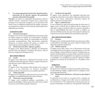 223
Cómo administrar un museo: Manual práctico
Código de deontología profesional del ICOM
1. Los museos garantizan la protección, documentación y
promoción de los diversos aspectos del patrimonio
natural y cultural de la humanidad.
Principio: Los museos son responsables del patrimonio natural y
cultural, material e inmaterial. El órgano rector y todos los que
participan en la orientación estratégica y en la supervisión de los
museos tienen la obligación fundamental de proteger y promover
este patrimonio así como los recursos humanos, físicos y financieros
disponiblesparaestosfines.
CONSTITUCIÓN
1.1. Documentosde registro
El órgano rector tiene la responsabilidad de velar porque todos
los museos tengan un estatuto, una constitución o cualquier
otro documento escrito oficial, de conformidad con las leyes
nacionales correspondientes. Estos documentos estipularán
claramente el estatuto jurídico del museo, su misión y su
carácterpermanentedeorganismosinfinesdelucro.
1.2. Declaración de los fines, objetivos y política
El órgano rector deberá preparar y difundir una declaración
sobre los fines, los objetivos y la política del museo y sobre la
funciónycomposicióndelórganorector.
RECURSOS FÍSICOS
1.3. Locales
El órgano rector debe poner a disposición los locales con las
condiciones adecuadas para que el museo cumpla sus funciones
esencialestalycomosedefineensusfines.
1.4. Acceso
El órgano rector velará porque todos puedan tener acceso al
museo y a sus colecciones en horarios razonables,
fundamentalmentelaspersonasconnecesidadesespecíficas.
1.5. Saludy seguridad
El órgano rector velará por la aplicación de las normas de salud,
seguridadyaccesibilidaddelpersonalydelosvisitantes.
1.6. Protecciónen caso de catástrofes
El órgano rector establecerá políticas encaminadas a la
protección del público, del personal, de las colecciones y demás
recursosencasodedañosnaturalesyhumanos.
1.7. Condicionesde seguridad
El órgano rector garantizará una seguridad adecuada para
protegerlas colecciones contra robosy daños que pudieran tener
lugar en las vitrinas, exposiciones, almacenes, espacios de
trabajoydurantelatransportación.
1.8. Seguro e indemnización
Si una compañía de seguros privada protege las colecciones, el
órgano rector verificará que la cobertura de los riesgos sea la
adecuada y tenga en cuenta los objetos en tránsito, prestados o
bajo la responsabilidad del museo. Cuando se establece un
sistema de indemnización, hay que velar porque los objetos que
nopertenecen almuseodisfruten deunacobertura adecuada.
RECURSOS FINANCIEROS
1.9. Finanzas
El órgano rector suministrará los fondos necesarios para realizar
y desarrollar las actividades del museo. Todos los fondos serán
objetodeunagestiónprofesional.
1.10. Política comercial
El órgano rector debe contar con un documento escrito que
contemple las fuentes de ingreso, que puede generar a través de
sus actividades o aceptar de fuentes externas. Cualquiera que sea
la fuente de financiación, los museos deben mantener el control
del contenido y de la integridad de sus programas, exposiciones
y actividades. Las actividades que generan ingresos no deben
perjudicar las normas de la institución ni a su público (véase
6.6).
PERSONAL
1.11. Política de empleo
El órgano rector velará por el respeto de las políticas del museo y
los procedimientos legales y reglamentarios en cualquier acción
queemprendaelpersonal.
1.12. Nombramiento del director o de la persona que dirija el
museo
La dirección de un museo es un puesto clave y, durante un
nombramiento, el órgano rector debe tomar en consideración
los conocimientos y las competencias necesarios para que ese
puesto se desempeñe con eficiencia. A las aptitudes intelectuales
 
