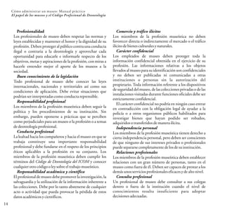14
Cómo administrar un museo: Manual práctico
El papel de los museos y el Código Profesional de Deontología
Profesionalidad
Los profesionales de museo deben respetar las normas y
leyes establecidas y mantener el honor y la dignidad de su
profesión. Deben proteger al público contra una conducta
ilegal o contraria a la deontología y aprovechar cada
oportunidad para educarle e informarle respecto de los
objetivos, metas y aspiraciones de la profesión, con miras a
hacerle entender mejor el aporte de los museos a la
sociedad.
Buen conocimiento de la legislación
Todo profesional de museo debe conocer las leyes
internacionales, nacionales y territoriales así como sus
condiciones de aplicación. Debe evitar situaciones que
podríanserinterpretadascomoconductareprensible.
Responsabilidad profesional
Los miembros de la profesión museística deben seguir la
política y los procedimientos de su institución. Sin
embargo, pueden oponerse a prácticas que se perciben
como perjudiciales para un museo o la profesión o a temas
dedeontologíaprofesional.
Conducta profesional
La lealtad hacia los compañeros y hacia el museo en que se
trabaja constituye una importante responsabilidad
profesional y debe fundarse en el respeto de los principios
éticos aplicables a la profesión en su conjunto. Los
miembros de la profesión museística deben cumplir los
términos del Código de Deontología del ICOM y conocer
cualquierotrocódigooleysobreeltrabajomuseístico.
Responsabilidad académica y científica
El profesionalde museo debe promoverla investigación,la
salvaguardia y la utilización de la información inherente a
las colecciones. Debe por lo tanto abstenerse de cualquier
acto o actividad que pueda provocar la pérdida de estos
datosacadémicosycientíficos.
Comercio y tráfico ilícitos
Los miembros de la profesión museística no deben
favorecer directa o indirectamente el mercado o el tráfico
ilícitodebienesculturalesynaturales.
Carácter confidencial
Los empleados de museo deben proteger toda la
información confidencial obtenida en el ejercicio de su
profesión. Las informaciones relativas a los objetos
llevadosal museo para su identificación son confidenciales
y no deben ser publicadas ni comunicadas a otras
instituciones o personas sin la autorización del
propietario. Toda información referente a los dispositivos
de seguridad del museo, de las colecciones privadaso de las
instalaciones visitadas durante funciones oficiales debe ser
estrictamenteconfidencial.
El carácter confidencial no podría en ningún caso entrar
en contradicción con la obligación legal de ayudar a la
policía o a otros organismos públicos habilitados para
investigar bienes que hayan podido ser robados,
adquiridosotransferidosdemanerailícita.
Independencia personal
Los miembros de la profesión museística tienen derecho a
cierta independencia personal, pero deben ser conscientes
de que ninguno de sus intereses privados o profesionales
puedesepararsecompletamentedelosdesuinstitución.
Relaciones profesionales
Los miembros de la profesión museística deben establecer
relaciones con un gran número de personas, tanto en el
museo como fuera de él. Deben ser capaces de prestar a los
demásunosserviciosprofesionaleseficacesydealtonivel.
Consulta profesional
Un profesional de museo debe consultar a sus colegas
dentro o fuera de la institución cuando el nivel de
conocimientos resulta insuficiente para adoptar
decisionesadecuadas.
 